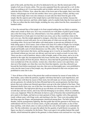 parts of the earth, and that they are all to be dedicated to his use. But the inmost part of the
temple of all was of twenty cubits. This was also separated from the outer part by a veil. In this
there was nothing at all. It was inaccessible and inviolable, and not to be seen by any; and was
called the Holy of Holies. Now, about the sides of the lower part of the temple, there were little
houses, with passages out of one into another; there were a great many of them, and they were
of three stories high; there were also entrances on each side into them from the gate of the
temple. But the superior part of the temple had no such little houses any further, because the
temple was there narrower, and forty cubits higher, and of a smaller body than the lower parts of
it. Thus we collect that the whole height, including the sixty cubits from the floor, amounted to a
hundred cubits.

6. Now the outward face of the temple in its front wanted nothing that was likely to surprise
either men's minds or their eyes; for it was covered all over with plates of gold of great weight,
and, at the first rising of the sun, reflected back a very fiery splendor, and made those who
forced themselves to look upon it to turn their eyes away, just as they would have done at the
sun's own rays. But this temple appeared to strangers, when they were coming to it at a distance,
like a mountain covered with snow; for as to those parts of it that were not gilt, they were
exceeding white. On its top it had spikes with sharp points, to prevent any pollution of it by
birds sitting upon it. Of its stones, some of them were forty-five cubits in length, five in height,
and six in breadth. Before this temple stood the altar, fifteen cubits high, and equal both in
length and breadth; each of which dimensions was fifty cubits. The figure it was built in was a
square, and it had corners like horns; and the passage up to it was by an insensible acclivity. It
was formed without any iron tool, nor did any such iron tool so much as touch it at any time.
There was also a wall of partition, about a cubit in height, made of fine stones, and so as to be
grateful to the sight; this encompassed the holy house and the altar, and kept the people that
were on the outside off from the priests. Moreover, those that had the gonorrhea and the leprosy
were excluded out of the city entirely; women also, when their courses were upon them, were
shut out of the temple; nor when they were free from that impurity, were they allowed to go
beyond the limit before-mentioned; men also, that were not thoroughly pure, were prohibited to
come into the inner [court of the] temple; nay, the priests themselves that were not pure were
prohibited to come into it also.

7. Now all those of the stock of the priests that could not minister by reason of some defect in
their bodies, came within the partition, together with those that had no such imperfection, and
had their share with them by reason of their stock, but still made use of none except their own
private garments; for nobody but he that officiated had on his sacred garments; but then those
priests that were without any blemish upon them went up to the altar clothed in fine linen. They
abstained chiefly from wine, out of this fear, lest otherwise they should transgress some rules of
their ministration. The high priest did also go up with them; not always indeed, but on the
seventh days and new moons, and if any festivals belonging to our nation, which we celebrate
every year, happened. When he officiated, he had on a pair of breeches that reached beneath his
privy parts to his thighs, and had on an inner garment of linen, together with a blue garment,
round, without seam, with fringe work, and reaching to the feet. There were also golden bells
that hung upon the fringes, and pomegranates intermixed among them. The bells signified
thunder, and the pomegranates lightning. But that girdle that tied the garment to the breast was
embroidered with five rows of various colors, of gold, and purple, and scarlet, as also of fine
linen and blue, with which colors we told you before the veils of the temple were embroidered
also. The like embroidery was upon the ephod; but the quantity of gold therein was greater. Its
figure was that of a stomacher for the breast. There were upon it two golden buttons like small
shields, which buttoned the ephod to the garment; in these buttons were enclosed two very large
 