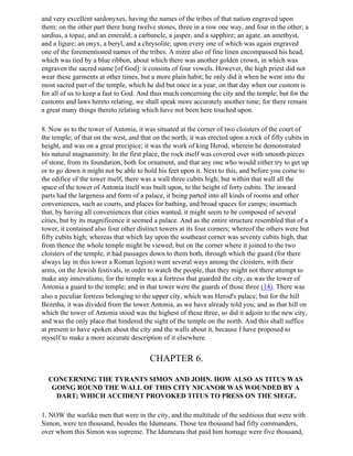 and very excellent sardonyxes, having the names of the tribes of that nation engraved upon
them: on the other part there hung twelve stones, three in a row one way, and four in the other; a
sardius, a topaz, and an emerald; a carbuncle, a jasper, and a sapphire; an agate, an amethyst,
and a ligure; an onyx, a beryl, and a chrysolite; upon every one of which was again engraved
one of the forementioned names of the tribes. A mitre also of fine linen encompassed his head,
which was tied by a blue ribbon, about which there was another golden crown, in which was
engraven the sacred name [of God]: it consists of four vowels. However, the high priest did not
wear these garments at other times, but a more plain habit; he only did it when he went into the
most sacred part of the temple, which he did but once in a year, on that day when our custom is
for all of us to keep a fast to God. And thus much concerning the city and the temple; but for the
customs and laws hereto relating, we shall speak more accurately another time; for there remain
a great many things thereto relating which have not been here touched upon.

8. Now as to the tower of Antonia, it was situated at the corner of two cloisters of the court of
the temple; of that on the west, and that on the north; it was erected upon a rock of fifty cubits in
height, and was on a great precipice; it was the work of king Herod, wherein he demonstrated
his natural magnanimity. In the first place, the rock itself was covered over with smooth pieces
of stone, from its foundation, both for ornament, and that any one who would either try to get up
or to go down it might not be able to hold his feet upon it. Next to this, and before you come to
the edifice of the tower itself, there was a wall three cubits high; but within that wall all the
space of the tower of Antonia itself was built upon, to the height of forty cubits. The inward
parts had the largeness and form of a palace, it being parted into all kinds of rooms and other
conveniences, such as courts, and places for bathing, and broad spaces for camps; insomuch
that, by having all conveniences that cities wanted, it might seem to be composed of several
cities, but by its magnificence it seemed a palace. And as the entire structure resembled that of a
tower, it contained also four other distinct towers at its four corners; whereof the others were but
fifty cubits high; whereas that which lay upon the southeast corner was seventy cubits high, that
from thence the whole temple might be viewed; but on the corner where it joined to the two
cloisters of the temple, it had passages down to them both, through which the guard (for there
always lay in this tower a Roman legion) went several ways among the cloisters, with their
arms, on the Jewish festivals, in order to watch the people, that they might not there attempt to
make any innovations; for the temple was a fortress that guarded the city, as was the tower of
Antonia a guard to the temple; and in that tower were the guards of those three (14). There was
also a peculiar fortress belonging to the upper city, which was Herod's palace; but for the hill
Bezetha, it was divided from the tower Antonia, as we have already told you; and as that hill on
which the tower of Antonia stood was the highest of these three, so did it adjoin to the new city,
and was the only place that hindered the sight of the temple on the north. And this shall suffice
at present to have spoken about the city and the walls about it, because I have proposed to
myself to make a more accurate description of it elsewhere.


                                        CHAPTER 6.

  CONCERNING THE TYRANTS SIMON AND JOHN. HOW ALSO AS TITUS WAS
   GOING ROUND THE WALL OF THIS CITY NICANOR WAS WOUNDED BY A
    DART; WHICH ACCIDENT PROVOKED TITUS TO PRESS ON THE SIEGE.

1. NOW the warlike men that were in the city, and the multitude of the seditious that were with
Simon, were ten thousand, besides the Idumeans. Those ten thousand had fifty commanders,
over whom this Simon was supreme. The Idumeans that paid him homage were five thousand,
 