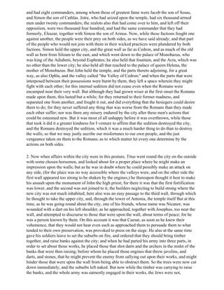 and had eight commanders, among whom those of greatest fame were Jacob the son of Sosas,
and Simon the son of Cathlas. Jotre, who had seized upon the temple, had six thousand armed
men under twenty commanders; the zealots also that had come over to him, and left off their
opposition, were two thousand four hundred, and had the same commander that they had
formerly, Eleazar, together with Simon the son of Arinus. Now, while these factions fought one
against another, the people were their prey on both sides, as we have said already; and that part
of the people who would not join with them in their wicked practices were plundered by both
factions. Simon held the upper city, and the great wall as far as Cedron, and as much of the old
wall as bent from Siloam to the east, and which went down to the palace of Monobazus, who
was king of the Adiabeni, beyond Euphrates; he also held that fountain, and the Acra, which was
no other than the lower city; he also held all that reached to the palace of queen Helena, the
mother of Monobazus. But John held the temple, and the parts thereto adjoining, for a great
way, as also Ophla, and the valley called "the Valley of Cedron;" and when the parts that were
interposed between their possessions were burnt by them, they left a space wherein they might
fight with each other; for this internal sedition did not cease even when the Romans were
encamped near their very wall. But although they had grown wiser at the first onset the Romans
made upon them, this lasted but a while; for they returned to their former madness, and
separated one from another, and fought it out, and did everything that the besiegers could desire
them to do; for they never suffered any thing that was worse from the Romans than they made
each other suffer; nor was there any misery endured by the city after these men's actions that
could be esteemed new. But it was most of all unhappy before it was overthrown, while those
that took it did it a greater kindness for I venture to affirm that the sedition destroyed the city,
and the Romans destroyed the sedition, which it was a much harder thing to do than to destroy
the walls; so that we may justly ascribe our misfortunes to our own people, and the just
vengeance taken on them to the Romans; as to which matter let every one determine by the
actions on both sides.

2. Now when affairs within the city were in this posture, Titus went round the city on the outside
with some chosen horsemen, and looked about for a proper place where he might make an
impression upon the walls; but as he was in doubt where he could possibly make an attack on
any side, (for the place was no way accessible where the valleys were, and on the other side the
first wall appeared too strong to be shaken by the engines,) he thereupon thought it best to make
his assault upon the monument of John the high priest; for there it was that the first fortification
was lower, and the second was not joined to it, the builders neglecting to build strong where the
new city was not much inhabited; here also was an easy passage to the third wall, through which
he thought to take the upper city, and, through the tower of Antonia, the temple itself But at this
time, as he was going round about the city, one of his friends, whose name was Nicanor, was
wounded with a dart on his left shoulder, as he approached, together with Josephus, too near the
wall, and attempted to discourse to those that were upon the wall, about terms of peace; for he
was a person known by them. On this account it was that Caesar, as soon as he knew their
vehemence, that they would not hear even such as approached them to persuade them to what
tended to their own preservation, was provoked to press on the siege. He also at the same time
gave his soldiers leave to set the suburbs on fire, and ordered that they should bring timber
together, and raise banks against the city; and when he had parted his army into three parts, in
order to set about those works, he placed those that shot darts and the archers in the midst of the
banks that were then raising; before whom he placed those engines that threw javelins, and
darts, and stones, that he might prevent the enemy from sallying out upon their works, and might
hinder those that were upon the wall from being able to obstruct them. So the trees were now cut
down immediately, and the suburbs left naked. But now while the timber was carrying to raise
the banks, and the whole army was earnestly engaged in their works, the Jews were not,
 
