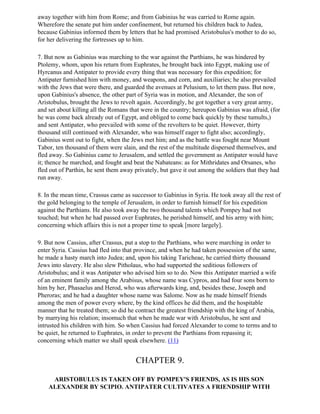 away together with him from Rome; and from Gabinius he was carried to Rome again.
Wherefore the senate put him under confinement, but returned his children back to Judea,
because Gabinius informed them by letters that he had promised Aristobulus's mother to do so,
for her delivering the fortresses up to him.

7. But now as Gabinius was marching to the war against the Parthians, he was hindered by
Ptolemy, whom, upon his return from Euphrates, he brought back into Egypt, making use of
Hyrcanus and Antipater to provide every thing that was necessary for this expedition; for
Antipater furnished him with money, and weapons, and corn, and auxiliaries; he also prevailed
with the Jews that were there, and guarded the avenues at Pelusium, to let them pass. But now,
upon Gabinius's absence, the other part of Syria was in motion, and Alexander, the son of
Aristobulus, brought the Jews to revolt again. Accordingly, he got together a very great army,
and set about killing all the Romans that were in the country; hereupon Gabinius was afraid, (for
he was come back already out of Egypt, and obliged to come back quickly by these tumults,)
and sent Antipater, who prevailed with some of the revolters to be quiet. However, thirty
thousand still continued with Alexander, who was himself eager to fight also; accordingly,
Gabinius went out to fight, when the Jews met him; and as the battle was fought near Mount
Tabor, ten thousand of them were slain, and the rest of the multitude dispersed themselves, and
fled away. So Gabinius came to Jerusalem, and settled the government as Antipater would have
it; thence he marched, and fought and beat the Nabateans: as for Mithridates and Orsanes, who
fled out of Parthin, he sent them away privately, but gave it out among the soldiers that they had
run away.

8. In the mean time, Crassus came as successor to Gabinius in Syria. He took away all the rest of
the gold belonging to the temple of Jerusalem, in order to furnish himself for his expedition
against the Parthians. He also took away the two thousand talents which Pompey had not
touched; but when he had passed over Euphrates, he perished himself, and his army with him;
concerning which affairs this is not a proper time to speak [more largely].

9. But now Cassius, after Crassus, put a stop to the Parthians, who were marching in order to
enter Syria. Cassius had fled into that province, and when he had taken possession of the same,
he made a hasty march into Judea; and, upon his taking Taricheae, he carried thirty thousand
Jews into slavery. He also slew Pitholaus, who had supported the seditious followers of
Aristobulus; and it was Antipater who advised him so to do. Now this Antipater married a wife
of an eminent family among the Arabisus, whose name was Cypros, and had four sons born to
him by her, Phasaelus and Herod, who was afterwards king, and, besides these, Joseph and
Pheroras; and he had a daughter whose name was Salome. Now as he made himself friends
among the men of power every where, by the kind offices he did them, and the hospitable
manner that he treated them; so did he contract the greatest friendship with the king of Arabia,
by marrying his relation; insomuch that when he made war with Aristobulus, he sent and
intrusted his children with him. So when Cassius had forced Alexander to come to terms and to
be quiet, he returned to Euphrates, in order to prevent the Parthians from repassing it;
concerning which matter we shall speak elsewhere. (11)


                                       CHAPTER 9.

     ARISTOBULUS IS TAKEN OFF BY POMPEY'S FRIENDS, AS IS HIS SON
    ALEXANDER BY SCIPIO. ANTIPATER CULTIVATES A FRIENDSHIP WITH
 