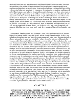 aside their hatred and their peculiar quarrels, and formed themselves into one body; they then
ran round the walls, and having a vast number of torches with them, they threw them at the
machines, and shot darts perpetually upon those that impelled those engines which battered the
wall; nay, the bolder sort leaped out by troops upon the hurdles that covered the machines, and
pulled them to pieces, and fell upon those that belonged to them, and beat them, not so much by
any skill they had, as principally by the boldness of their attacks. However, Titus himself still
sent assistance to those that were the hardest set, and placed both horsemen and archers on the
several sides of the engines, and thereby beat off those that brought the fire to them; he also
thereby repelled those that shot stones or darts from the towers, and then set the engines to work
in good earnest; yet did not the wall yield to these blows, excepting where the battering ram of
the fifteenth legion moved the corner of a tower, while the wall itself continued unhurt; for the
wall was not presently in the same danger with the tower, which was extant far above it; nor
could the fall of that part of the tower easily break down any part of the wall itself together with
it.

5. And now the Jews intermitted their sallies for a while; but when they observed the Romans
dispersed all abroad at their works, and in their several camps, (for they thought the Jews had
retired out of weariness and fear,) they all at once made a sally at the tower Hippicus, through an
obscure gate, and at the same time brought fire to burn the works, and went boldly up to the
Romans, and to their very fortifications themselves, where, at the cry they made, those that were
near them came presently to their assistance, and those farther off came running after them; and
here the boldness of the Jews was too hard for the good order of the Romans; and as they beat
those whom they first fell upon, so they pressed upon those that were now gotten together. So
this fight about the machines was very hot, while the one side tried hard to set them on fire, and
the other side to prevent it; on both sides there was a confused cry made, and many of those in
the forefront of the battle were slain. However, the Jews were now too hard for the Romans, by
the furious assaults they made like madmen; and the fire caught hold of the works, and both all
those works, and the engines themselves, had been in danger of being burnt, had not many of
these select soldiers that came from Alexandria opposed themselves to prevent it, and had they
not behaved themselves with greater courage than they themselves supposed they could have
done; for they outdid those in this fight that had greater reputation than themselves before. This
was the state of things till Caesar took the stoutest of his horsemen, and attacked the enemy,
while he himself slew twelve of those that were in the forefront of the Jews; which death of
these men, when the rest of the multitude saw, they gave way, and he pursued them, and drove
them all into the city, and saved the works from the fire. Now it happened at this fight that a
certain Jew was taken alive, who, by Titus's order, was crucified before the wall, to see whether
the rest of them would be aftrighted, and abate of their obstinacy. But after the Jews were
retired, John, who was commander of the Idumeans, and was talking to a certain soldier of his
acquaintance before the wall, was wounded by a dart shot at him by an Arabian, and died
immediately, leaving the greatest lamentation to the Jews, and sorrow to the seditious. For he
was a man of great eminence, both for his actions and his conduct also.


                                        CHAPTER 7.

 HOW ONE OF THE TOWERS ERECTED BY THE ROMANS FELL DOWN OF ITS
  OWN ACCORD; AND HOW THE ROMANS AFTER GREAT SLAUGHTER HAD
BEEN MADE GOT POSSESSION OF THE FIRST WALL. HOW ALSO TITUS MADE
HIS ASSAULTS UPON THE SECOND WALL; AS ALSO CONCERNING LONGINUS
                 THE ROMAN, AND CASTOR THE JEW.
 
