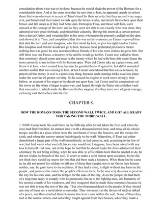 consultation about what was to be done, because he would elude the power of the Romans for a
considerable time. And at the same time that he sent thus to him, he appeared openly to exhort
those that were obstinate to accept of Titus's hand for their security; but they seemed very angry
at it, and brandished their naked swords upon the breast-works, and struck themselves upon their
breast, and fell down as if they had been slain. Hereupon Titus, and those with him, were
amazed at the courage of the men; and as they were not able to see exactly what was done, they
admired at their great fortitude, and pitied their calamity. During this interval, a certain person
shot a dart at Castor, and wounded him in his nose; whereupon he presently pulled out the dart,
and showed it to Titus, and complained that this was unfair treatment; so Caesar reproved him
that shot the dart, and sent Josephus, who then stood by him, to give his right hand to Castor.
But Josephus said that he would not go to him, because these pretended petitioners meant
nothing that was good; he also restrained those friends of his who were zealous to go to him. But
still there was one Eneas, a deserter, who said he would go to him. Castor also called to them,
that somebody should come and receive the money which he had with him; this made Eneas the
more earnestly to run to him with his bosom open. Then did Castor take up a great stone, and
threw it at him, which missed him, because he guarded himself against it; but still it wounded
another soldier that was coining to him. When Caesar understood that this was a delusion, he
perceived that mercy in war is a pernicious thing, because such cunning tricks have less place
under the exercise of greater severity. So he caused the engine to work more strongly than
before, on account of his anger at the deceit put upon him. But Castor and his companions set
the tower on fire when it began to give way, and leaped through the flame into a hidden vault
that was under it, which made the Romans further suppose that they were men of great courage,
as having cast themselves into the fire.


                                        CHAPTER 8.

 HOW THE ROMANS TOOK THE SECOND WALL TWICE, AND GOT ALL READY
                  FOR TAKING THE THIRD WALL.

1. NOW Caesar took this wall there on the fifth day after he had taken the first; and when the
Jews had fled from him, he entered into it with a thousand armed men, and those of his choice
troops, and this at a place where were the merchants of wool, the braziers, and the market for
cloth, and where the narrow streets led obliquely to the wall. Wherefore, if Titus had either
demolished a larger part of the wall immediately, or had come in, and, according to the law of
war, had laid waste what was left, his victory would not, I suppose, have been mixed with any
loss to himself. But now, out of the hope he had that he should make the Jews ashamed of their
obstinacy, by not being willing, when he was able, to afflict them more than he needed to do, he
did not widen the breach of the wall, in order to make a safer retreat upon occasion; for he did
not think they would lay snares for him that did them such a kindness. When therefore he came
in, he did not permit his soldiers to kill any of those they caught, nor to set fire to their houses
neither; nay, he gave leave to the seditious, if they had a mind, to fight without any harm to the
people, and promised to restore the people's effects to them; for he was very desirous to preserve
the city for his own sake, and the temple for the sake of the city. As to the people, he had them
of a long time ready to comply with his proposals; but as to the fighting men, this humanity of
his seemed a mark of his weakness, and they imagined that he made these proposals because he
was not able to take the rest of the city. They also threatened death to the people, if they should
any one of them say a word about a surrender. They moreover cut the throats of such as talked
of a peace, and then attacked those Romans that were come within the wall. Some of them they
met in the narrow streets, and some they fought against from their houses, while they made a
 