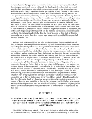 sudden sally out at the upper gates, and assaulted such Romans as were beyond the wall, till
those that guarded the wall were so aftrighted, that they leaped down from their towers, and
retired to their several camps: upon which a great noise was made by the Romans that were
within, because they were encompassed round on every side by their enemies; as also by them
that were without, because they were in fear for those that were left in the city. Thus did the
Jews grow more numerous perpetually, and had great advantages over the Romans, by their full
knowledge of those narrow lanes; and they wounded a great many of them, and fell upon them,
and drove them out of the city. Now these Romans were at present forced to make the best
resistance they could; for they were not able, in great numbers, to get out at the breach in the
wall, it was so narrow. It is also probable that all those that were gotten within had been cut to
pieces, if Titus had not sent them succors; for he ordered the archers to stand at the upper ends
of these narrow lakes, and he stood himself where was the greatest multitude of his enemies, and
with his darts he put a stop to them; as with him did Domitius Sabinus also, a valiant man, and
one that in this battle appeared so to be. Thus did Caesar continue to shoot darts at the Jews
continually, and to hinder them from coming upon his men, and this until all his soldiers had
retreated out of the city.

2. And thus were the Romans driven out, after they had possessed themselves of the second
wall. Whereupon the fighting men that were in the city were lifted up in their minds, and were
elevated upon this their good success, and began to think that the Romans would never venture
to come into the city any more; and that if they kept within it themselves, they should not be any
more conquered. For God had blinded their minds for the transgressions they had been guilty of,
nor could they see how much greater forces the Romans had than those that were now expelled,
no more than they could discern how a famine was creeping upon them; for hitherto they had
fed themselves out of the public miseries, and drank the blood of the city. But now poverty had
for a long time seized upon the better part, and a great many had died already for want of
necessaries; although the seditious indeed supposed the destruction of the people to be an
easement to themselves; for they desired that none others might be preserved but such as were
against a peace with the Romans, and were resolved to live in opposition to them, and they were
pleased when the multitude of those of a contrary opinion were consumed, as being then freed
from a heavy burden. And this was their disposition of mind with regard to those that were
within the city, while they covered themselves with their armor, and prevented the Romans,
when they were trying to get into the city again, and made a wall of their own bodies over
against that part of the wall that was cast down. Thus did they valiantly defend themselves for
three days; but on the fourth day they could not support themselves against the vehement
assaults of Titus but were compelled by force to fly whither they had fled before; so he quietly
possessed himself again of that wall, and demolished it entirely. And when he had put a garrison
into the towers that were on the south parts of the city, he contrived how he might assault the
third wall.


                                       CHAPTER 9.

TITUS WHEN THE JEWS WERE NOT AT ALL MOLLIFIED BY HIS LEAVING OFF
 THE SIEGE FOR A WHILE, SET HIMSELF AGAIN TO PROSECUTE THE SAME;
 BUT SOON SENT JOSEPHUS TO DISCOURSE WITH HIS OWN COUNTRYMEN
                           ABOUT PEACE.

1. A RESOLUTION was now taken by Titus to relax the siege for a little while, and to afford
the seditious an interval for consideration, and to see whether the demolishing of their second
 