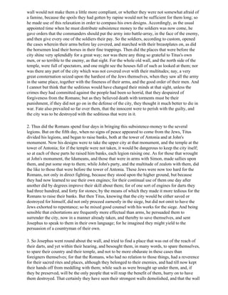 wall would not make them a little more compliant, or whether they were not somewhat afraid of
a famine, because the spoils they had gotten by rapine would not be sufficient for them long; so
he made use of this relaxation in order to compass his own designs. Accordingly, as the usual
appointed time when he must distribute subsistence money to the soldiers was now come, he
gave orders that the commanders should put the army into battle-array, in the face of the enemy,
and then give every one of the soldiers their pay. So the soldiers, according to custom, opened
the cases wherein their arms before lay covered, and marched with their breastplates on, as did
the horsemen lead their horses in their fine trappings. Then did the places that were before the
city shine very splendidly for a great way; nor was there any thing so grateful to Titus's own
men, or so terrible to the enemy, as that sight. For the whole old wall, and the north side of the
temple, were full of spectators, and one might see the houses full of such as looked at them; nor
was there any part of the city which was not covered over with their multitudes; nay, a very
great consternation seized upon the hardiest of the Jews themselves, when they saw all the army
in the same place, together with the fineness of their arms, and the good order of their men. And
I cannot but think that the seditious would have changed their minds at that sight, unless the
crimes they had committed against the people had been so horrid, that they despaired of
forgiveness from the Romans; but as they believed death with torments must be their
punishment, if they did not go on in the defense of the city, they thought it much better to die in
war. Fate also prevailed so far over them, that the innocent were to perish with the guilty, and
the city was to be destroyed with the seditious that were in it.

2. Thus did the Romans spend four days in bringing this subsistence-money to the several
legions. But on the fifth day, when no signs of peace appeared to come from the Jews, Titus
divided his legions, and began to raise banks, both at the tower of Antonia and at John's
monument. Now his designs were to take the upper city at that monument, and the temple at the
tower of Antonia; for if the temple were not taken, it would be dangerous to keep the city itself;
so at each of these parts he raised him banks, each legion raising one. As for those that wrought
at John's monument, the Idumeans, and those that were in arms with Simon, made sallies upon
them, and put some stop to them; while John's party, and the multitude of zealots with them, did
the like to those that were before the tower of Antonia. These Jews were now too hard for the
Romans, not only in direct fighting, because they stood upon the higher ground, but because
they had now learned to use their own engines; for their continual use of them one day after
another did by degrees improve their skill about them; for of one sort of engines for darts they
had three hundred, and forty for stones; by the means of which they made it more tedious for the
Romans to raise their banks. But then Titus, knowing that the city would be either saved or
destroyed for himself, did not only proceed earnestly in the siege, but did not omit to have the
Jews exhorted to repentance; so he mixed good counsel with his works for the siege. And being
sensible that exhortations are frequently more effectual than arms, he persuaded them to
surrender the city, now in a manner already taken, and thereby to save themselves, and sent
Josephus to speak to them in their own language; for he imagined they might yield to the
persuasion of a countryman of their own.

3. So Josephus went round about the wall, and tried to find a place that was out of the reach of
their darts, and yet within their hearing, and besought them, in many words, to spare themselves,
to spare their country and their temple, and not to be more obdurate in these cases than
foreigners themselves; for that the Romans, who had no relation to those things, had a reverence
for their sacred rites and places, although they belonged to their enemies, and had till now kept
their hands off from meddling with them; while such as were brought up under them, and, if
they be preserved, will be the only people that will reap the benefit of them, hurry on to have
them destroyed. That certainly they have seen their strongest walls demolished, and that the wall
 