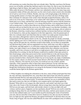 still remaining was weaker than those that were already taken. That they must know the Roman
power was invincible, and that they had been used to serve them; for, that in case it be allowed a
right thing to fight for liberty, that ought to have been done at first; but for them that have once
fallen under the power of the Romans, and have now submitted to them for so many long years,
to pretend to shake off that yoke afterward, was the work of such as had a mind to die miserably,
not of such as were lovers of liberty. Besides, men may well enough grudge at the dishonor of
owning ignoble masters over them, but ought not to do so to those who have all things under
their command; for what part of the world is there that hath escaped the Romans, unless it be
such as are of no use for violent heat, or for violent cold? And evident it is that fortune is on all
hands gone over to them; and that God, when he had gone round the nations with this dominion,
is now settled in Italy. That, moreover, it is a strong and fixed law, even among brute beasts, as
well as among men, to yield to those that are too strong for them; and to stiffer those to have the
dominion who are too hard for the rest in war; for which reason it was that their forefathers, who
were far superior to them, both in their souls and bodies, and other advantages, did yet submit to
the Romans, which they would not have suffered, had they not known that God was with them.
As for themselves, what can they depend on in this their opposition, when the greatest part of
their city is already taken? and when those that are within it are under greater miseries than if
they were taken, although their walls be still standing? For that the Romans are not
unacquainted with that famine which is in the city, whereby the people are already consumed,
and the fighting men will in a little time be so too; for although the Romans should leave off the
siege, and not fall upon the city with their swords in their hands, yet was there an insuperable
war that beset them within, and was augmented every hour, unless they were able to wage war
with famine, and fight against it, or could alone conquer their natural appetites. He added this
further, how right a thing it was to change their conduct before their calamities were become
incurable, and to have recourse to such advice as might preserve them, while opportunity was
offered them for so doing; for that the Romans would not be mindful of their past actions to
their disadvantage, unless they persevered in their insolent behavior to the end; because they
were naturally mild in their conquests, and preferred what was profitable, before what their
passions dictated to them; which profit of theirs lay not in leaving the city empty of inhabitants,
nor the country a desert; on which account Caesar did now offer them his right hand for their
security. Whereas, if he took the city by force, he would not save any of them, and this
especially, if they rejected his offers in these their utmost distresses; for the walls that were
already taken could not but assure them that the third wall would quickly be taken also. And
though their fortifications should prove too strong for the Romans to break through them, yet
would the famine fight for the Romans against them.

4. While Josephus was making this exhortation to the Jews, many of them jested upon him from
the wall, and many reproached him; nay, some threw their darts at him: but when he could not
himself persuade them by such open good advice, he betook himself to the histories belonging
to their own nation, and cried out aloud, "O miserable creatures! are you so unmindful of those
that used to assist you, that you will fight by your weapons and by your hands against the
Romans? When did we ever conquer any other nation by such means? and when was it that
God, who is the Creator of the Jewish people, did not avenge them when they had been injured?
Will not you turn again, and look back, and consider whence it is that you fight with such
violence, and how great a Supporter you have profanely abused? Will not you recall to mind the
prodigious things done for your forefathers and this holy place, and how great enemies of yours
were by him subdued under you? I even tremble myself in declaring the works of God before
your ears, that are unworthy to hear them; however, hearken to me, that you may be informed
how you fight not only against the Romans, but against God himself. In old times there was one
Necao, king of Egypt, who was also called Pharaoh; he came with a prodigious army of soldiers,
 