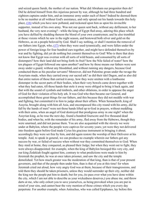 and seized queen Sarah, the mother of our nation. What did Abraham our progenitor then do?
Did he defend himself from this injurious person by war, although he had three hundred and
eighteen captains under him, and an immense army under each of them? Indeed he deemed them
to be no number at all without God's assistance, and only spread out his hands towards this holy
place, (16) which you have now polluted, and reckoned upon him as upon his invincible
supporter, instead of his own army. Was not our queen sent back, without any defilement, to her
husband, the very next evening? - while the king of Egypt fled away, adoring this place which
you have defiled by shedding thereon the blood of your own countrymen; and he also trembled
at those visions which he saw in the night season, and bestowed both silver and gold on the
Hebrews, as on a people beloved by God. Shall I say nothing, or shall I mention the removal of
our fathers into Egypt, who, (17) when they were used tyrannically, and were fallen under the
power of foreign kings for four hundred ears together, and might have defended themselves by
war and by fighting, did yet do nothing but commit themselves to God! Who is there that does
not know that Egypt was overrun with all sorts of wild beasts, and consumed by all sorts of
distempers? how their land did not bring forth its fruit? how the Nile failed of water? how the
ten plagues of Egypt followed one upon another? and how by those means our fathers were sent
away under a guard, without any bloodshed, and without running any dangers, because God
conducted them as his peculiar servants? Moreover, did not Palestine groan under the ravage the
Assyrians made, when they carried away our sacred ark? as did their idol Dagon, and as also did
that entire nation of those that carried it away, how they were smitten with a loathsome
distemper in the secret parts of their bodies, when their very bowels came down together with
what they had eaten, till those hands that stole it away were obliged to bring it back again, and
that with the sound of cymbals and timbrels, and other oblations, in order to appease the anger
of God for their violation of his holy ark. It was God who then became our General, and
accomplished these great things for our fathers, and this because they did not meddle with war
and fighting, but committed it to him to judge about their affairs. When Sennacherib, king of
Assyria, brought along with him all Asia, and encompassed this city round with his army, did he
fall by the hands of men? were not those hands lifted up to God in prayers, without meddling
with their arms, when an angel of God destroyed that prodigious army in one night? when the
Assyrian king, as he rose the next day, found a hundred fourscore and five thousand dead
bodies, and when he, with the remainder of his army, fled away from the Hebrews, though they
were unarmed, and did not pursue them. You are also acquainted with the slavery we were
under at Babylon, where the people were captives for seventy years; yet were they not delivered
into freedom again before God made Cyrus his gracious instrument in bringing it about;
accordingly they were set free by him, and did again restore the worship of their Deliverer at his
temple. And, to speak in general, we can produce no example wherein our fathers got any
success by war, or failed of success when without war they committed themselves to God. When
they staid at home, they conquered, as pleased their Judge; but when they went out to fight, they
were always disappointed: for example, when the king of Babylon besieged this very city, and
our king Zedekiah fought against him, contrary to what predictions were made to him by
Jeremiah the prophet, he was at once taken prisoner, and saw the city and the temple
demolished. Yet how much greater was the moderation of that king, than is that of your present
governors, and that of the people then under him, than is that of you at this time! for when
Jeremiah cried out aloud, how very angry God was at them, because of their transgressions, and
told them they should be taken prisoners, unless they would surrender up their city, neither did
the king nor the people put him to death; but for you, (to pass over what you have done within
the city, which I am not able to describe as your wickedness deserves,) you abuse me, and throw
darts at me, who only exhort you to save yourselves, as being provoked when you are put in
mind of your sins, and cannot bear the very mention of those crimes which you every day
perpetrate. For another example, when Antiochus, who was called Epiphanes, lay before this
 