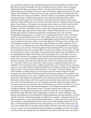 city, and had been guilty of many indignities against God, and our forefathers met him in arms,
they then were slain in the battle, this city was plundered by our enemies, and our sanctuary
made desolate for three years and six months. And what need I bring any more examples?
Indeed what can it be that hath stirred up an army of the Romans against our nation? Is it not the
impiety of the inhabitants? Whence did our servitude commence? Was it not derived from the
seditions that were among our forefathers, when the madness of Aristobulus and Hyrcanus, and
our mutual quarrels, brought Pompey upon this city, and when God reduced those under
subjection to the Romans who were unworthy of the liberty they had enjoyed? After a siege,
therefore, of three months, they were forced to surrender themselves, although they had not been
guilty of such offenses, with regard to our sanctuary and our laws, as you have; and this while
they had much greater advantages to go to war than you have. Do not we know what end
Antigonus, the son of Aristobulus, came to, under whose reign God provided that this city
should be taken again upon account of the people's offenses? When Herod, the son of Antipater,
brought upon us Sosius, and Sosius brought upon us the Roman army, they were then
encompassed and besieged for six months, till, as a punishment for their sins, they were taken,
and the city was plundered by the enemy. Thus it appears that arms were never given to our
nation, but that we are always given up to be fought against, and to be taken; for I suppose that
such as inhabit this holy place ought to commit the disposal of all things to God, and then only
to disregard the assistance of men when they resign themselves up to their Arbitrator, who is
above. As for you, what have you done of those things that are recommended by our legislator?
and what have you not done of those things that he hath condemned? How much more impious
are you than those who were so quickly taken! You have not avoided so much as those sins that
are usually done in secret; I mean thefts, and treacherous plots against men, and adulteries. You
are quarrelling about rapines and murders, and invent strange ways of wickedness. Nay, the
temple itself is become the receptacle of all, and this Divine place is polluted by the hands of
those of our own country; which place hath yet been reverenced by the Romans when it was at a
distance from them, when they have suffered many of their own customs to give place to our
law. And, after all this, do you expect Him whom you have so impiously abused to be your
supporter? To be sure then you have a right to be petitioners, and to call upon Him to assist you,
so pure are your hands! Did your king [Hezekiah] lift up such hands in prayer to God against the
king of Assyria, when he destroyed that great army in one night? And do the Romans commit
such wickedness as did the king of Assyria, that you may have reason to hope for the like
vengeance upon them? Did not that king accept of money from our king on this condition, that
he should not destroy the city, and yet, contrary to the oath he had taken, he came down to burn
the temple? while the Romans do demand no more than that accustomed tribute which our
fathers paid to their fathers; and if they may but once obtain that, they neither aim to destroy this
city, nor to touch this sanctuary; nay, they will grant you besides, that your posterity shall be
free, and your possessions secured to you, and will preserve our holy laws inviolate to you. And
it is plain madness to expect that God should appear as well disposed towards the wicked as
towards the righteous, since he knows when it is proper to punish men for their sins
immediately; accordingly he brake the power of the Assyrians the very first night that they
pitched their camp. Wherefore, had he judged that our nation was worthy of freedom, or the
Romans of punishment, he had immediately inflicted punishment upon those Romans, as he did
upon the Assyrians, when Pompey began to meddle with our nation, or when after him Sosius
came up against us, or when Vespasian laid waste Galilee, or, lastly, when Titus came first of all
near to this city; although Magnus and Sosius did not only suffer nothing, but took the city by
force; as did Vespasian go from the war he made against you to receive the empire; and as for
Titus, those springs that were formerly almost dried up when they were under your power (18)
since he is come, run more plentifully than they did before; accordingly, you know that Siloam,
as well as all the other springs that were without the city, did so far fail, that water was sold by
 