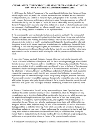 CAESAR, AFTER POMPEY'S DEATH; HE ALSO PERFORMS GREAT ACTIONS IN
           THAT WAR, WHEREIN HE ASSISTED MITHRIDATES.

1. NOW, upon the flight of Pompey and of the senate beyond the Ionian Sea, Caesar got Rome
and the empire under his power, and released Aristobulus from his bonds. He also committed
two legions to him, and sent him in haste into Syria, as hoping that by his means he should
easily conquer that country, and the parts adjoining to Judea. But envy prevented any effect of
Aristobulus's alacrity, and the hopes of Caesar; for he was taken off by poison given him by
those of Pompey's party; and, for a long while, he had not so much as a burial vouchsafed him in
his own country; but his dead body lay [above ground], preserved in honey, until it was sent to
the Jews by Antony, in order to be buried in the royal sepulchers.

2. His son Alexander also was beheaded by Sci-pio at Antioch, and that by the command of
Pompey, and upon an accusation laid against him before his tribunal, for the mischiefs he had
done to the Romans. But Ptolemy, the son of Menneus, who was then ruler of Chalcis, under
Libanus, took his brethren to him by sending his son Philippio for them to Ascalon, who took
Antigonus, as well as his sisters, away from Aristobulus's wife, and brought them to his father;
and falling in love with the younger daughter, he married her, and was afterwards slain by his
father on her account; for Ptolemy himself, after he had slain his son, married her, whose name
was Alexandra; on the account of which marriage he took the greater care of her brother and
sister.

3. Now, after Pompey was dead, Antipater changed sides, and cultivated a friendship with
Caesar. And since Mithridates of Pergamus, with the forces he led against Egypt, was excluded
from the avenues about Pelusium, and was forced to stay at Asealon, he persuaded the Arabians,
among whom he had lived, to assist him, and came himself to him, at the head of three thousand
armed men. He also encouraged the men of power in Syria to come to his assistance, as also of
the inhabitants of Libanus, Ptolemy, and Jamblicus, and another Ptolemy; by which means the
cities of that country came readily into this war; insomuch that Mithridates ventured now, in
dependence upon the additional strength that he had gotten by Antipater, to march forward to
Pelusium; and when they refused him a passage through it, he besieged the city; in the attack of
which place Antipater principally signalized himself, for he brought down that part of the wall
which was over against him, and leaped first of all into the city, with the men that were about
him.

4. Thus was Pelusium taken. But still, as they were marching on, those Egyptian Jews that
inhabited the country called the country of Onias stopped them. Then did Antipater not only
persuade them not to stop them, but to afford provisions for their army; on which account even
the people about Memphis would not fight against them, but of their own accord joined
Mithridates. Whereupon he went round about Delta, and fought the rest of the Egyptians at a
place called the Jews' Camp; nay, when he was in danger in the battle with all his right wing,
Antipater wheeled about, and came along the bank of the river to him; for he had beaten those
that opposed him as he led the left wing. After which success he fell upon those that pursued
Mithridates, and slew a great many of them, and pursued the remainder so far that he took their
camp, while he lost no more than fourscore of his own men; as Mithridates lost, during the
pursuit that was made after him, about eight hundred. He was also himself saved unexpectedly,
and became an unreproachable witness to Caesar of the great actions of Antipater.

5. Whereupon Caesar encouraged Antipater to undertake other hazardous enterprises for him,
 