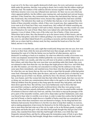 to get out of it; for they were equally destroyed in both cases; for every such person was put to
death under this pretense, that they were going to desert, but in reality that the robbers might get
what they had. The madness of the seditious did also increase together with their famine, and
both those miseries were every day inflamed more and more; for there was no corn which any
where appeared publicly, but the robbers came running into, and searched men's private houses;
and then, if they found any, they tormented them, because they had denied they had any; and if
they found none, they tormented them worse, because they supposed they had more carefully
concealed it. The indication they made use of whether they had any or not was taken from the
bodies of these miserable wretches; which, if they were in good case, they supposed they were
in no want at all of food; but if they were wasted away, they walked off without searching any
further; nor did they think it proper to kill such as these, because they saw they would very soon
die of themselves for want of food. Many there were indeed who sold what they had for one
measure; it was of wheat, if they were of the richer sort; but of barley, if they were poorer.
When these had so done, they shut themselves up in the inmost rooms of their houses, and ate
the corn they had gotten; some did it without grinding it, by reason of the extremity of the want
they were in, and others baked bread of it, according as necessity and fear dictated to them: a
table was no where laid for a distinct meal, but they snatched the bread out of the fire, half-
baked, and ate it very hastily.

3. It was now a miserable case, and a sight that would justly bring tears into our eyes, how men
stood as to their food, while the more powerful had more than enough, and the weaker were
lamenting [for want of it.] But the famine was too hard for all other passions, and it is
destructive to nothing so much as to modesty; for what was otherwise worthy of reverence was
in this case despised; insomuch that children pulled the very morsels that their fathers were
eating out of their very mouths, and what was still more to be pitied, so did the mothers do as to
their infants; and when those that were most dear were perishing under their hands, they were
not ashamed to take from them the very last drops that might preserve their lives: and while they
ate after this manner, yet were they not concealed in so doing; but the seditious every where
came upon them immediately, and snatched away from them what they had gotten from others;
for when they saw any house shut up, this was to them a signal that the people within had gotten
some food; whereupon they broke open the doors, and ran in, and took pieces of what they were
eating almost up out of their very throats, and this by force: the old men, who held their food
fast, were beaten; and if the women hid what they had within their hands, their hair was torn for
so doing; nor was there any commiseration shown either to the aged or to the infants, but they
lifted up children from the ground as they hung upon the morsels they had gotten, and shook
them down upon the floor. But still they were more barbarously cruel to those that had
prevented their coming in, and had actually swallowed down what they were going to seize
upon, as if they had been unjustly defrauded of their right. They also invented terrible methods
of torments to discover where any food was, and they were these to stop up the passages of the
privy parts of the miserable wretches, and to drive sharp stakes up their fundaments; and a man
was forced to bear what it is terrible even to hear, in order to make him confess that he had but
one loaf of bread, or that he might discover a handful of barley-meal that was concealed; and
this was done when these tormentors were not themselves hungry; for the thing had been less
barbarous had necessity forced them to it; but this was done to keep their madness in exercise,
and as making preparation of provisions for themselves for the following days. These men went
also to meet those that had crept out of the city by night, as far as the Roman guards, to gather
some plants and herbs that grew wild; and when those people thought they had got clear of the
enemy, they snatched from them what they had brought with them, even while they had
frequently entreated them, and that by calling upon the tremendous name of God, to give them
back some part of what they had brought; though these would not give them the least crumb,
 