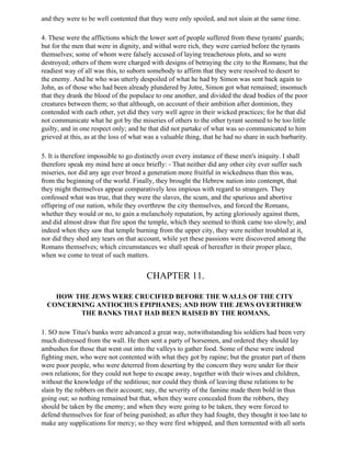 and they were to be well contented that they were only spoiled, and not slain at the same time.

4. These were the afflictions which the lower sort of people suffered from these tyrants' guards;
but for the men that were in dignity, and withal were rich, they were carried before the tyrants
themselves; some of whom were falsely accused of laying treacherous plots, and so were
destroyed; others of them were charged with designs of betraying the city to the Romans; but the
readiest way of all was this, to suborn somebody to affirm that they were resolved to desert to
the enemy. And he who was utterly despoiled of what he had by Simon was sent back again to
John, as of those who had been already plundered by Jotre, Simon got what remained; insomuch
that they drank the blood of the populace to one another, and divided the dead bodies of the poor
creatures between them; so that although, on account of their ambition after dominion, they
contended with each other, yet did they very well agree in their wicked practices; for he that did
not communicate what he got by the miseries of others to the other tyrant seemed to be too little
guilty, and in one respect only; and he that did not partake of what was so communicated to him
grieved at this, as at the loss of what was a valuable thing, that he had no share in such barbarity.

5. It is therefore impossible to go distinctly over every instance of these men's iniquity. I shall
therefore speak my mind here at once briefly: - That neither did any other city ever suffer such
miseries, nor did any age ever breed a generation more fruitful in wickedness than this was,
from the beginning of the world. Finally, they brought the Hebrew nation into contempt, that
they might themselves appear comparatively less impious with regard to strangers. They
confessed what was true, that they were the slaves, the scum, and the spurious and abortive
offspring of our nation, while they overthrew the city themselves, and forced the Romans,
whether they would or no, to gain a melancholy reputation, by acting gloriously against them,
and did almost draw that fire upon the temple, which they seemed to think came too slowly; and
indeed when they saw that temple burning from the upper city, they were neither troubled at it,
nor did they shed any tears on that account, while yet these passions were discovered among the
Romans themselves; which circumstances we shall speak of hereafter in their proper place,
when we come to treat of such matters.


                                       CHAPTER 11.

    HOW THE JEWS WERE CRUCIFIED BEFORE THE WALLS OF THE CITY
  CONCERNING ANTIOCHUS EPIPHANES; AND HOW THE JEWS OVERTHREW
         THE BANKS THAT HAD BEEN RAISED BY THE ROMANS,

1. SO now Titus's banks were advanced a great way, notwithstanding his soldiers had been very
much distressed from the wall. He then sent a party of horsemen, and ordered they should lay
ambushes for those that went out into the valleys to gather food. Some of these were indeed
fighting men, who were not contented with what they got by rapine; but the greater part of them
were poor people, who were deterred from deserting by the concern they were under for their
own relations; for they could not hope to escape away, together with their wives and children,
without the knowledge of the seditious; nor could they think of leaving these relations to be
slain by the robbers on their account; nay, the severity of the famine made them bold in thus
going out; so nothing remained but that, when they were concealed from the robbers, they
should be taken by the enemy; and when they were going to be taken, they were forced to
defend themselves for fear of being punished; as after they had fought, they thought it too late to
make any supplications for mercy; so they were first whipped, and then tormented with all sorts
 