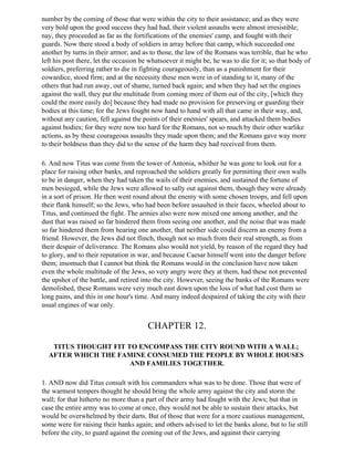 number by the coming of those that were within the city to their assistance; and as they were
very bold upon the good success they had had, their violent assaults were almost irresistible;
nay, they proceeded as far as the fortifications of the enemies' camp, and fought with their
guards. Now there stood a body of soldiers in array before that camp, which succeeded one
another by turns in their armor; and as to those, the law of the Romans was terrible, that he who
left his post there, let the occasion be whatsoever it might be, he was to die for it; so that body of
soldiers, preferring rather to die in fighting courageously, than as a punishment for their
cowardice, stood firm; and at the necessity these men were in of standing to it, many of the
others that had run away, out of shame, turned back again; and when they had set the engines
against the wall, they put the multitude from coming more of them out of the city, [which they
could the more easily do] because they had made no provision for preserving or guarding their
bodies at this time; for the Jews fought now hand to hand with all that came in their way, and,
without any caution, fell against the points of their enemies' spears, and attacked them bodies
against bodies; for they were now too hard for the Romans, not so much by their other warlike
actions, as by these courageous assaults they made upon them; and the Romans gave way more
to their boldness than they did to the sense of the harm they had received from them.

6. And now Titus was come from the tower of Antonia, whither he was gone to look out for a
place for raising other banks, and reproached the soldiers greatly for permitting their own walls
to be in danger, when they had taken the wails of their enemies, and sustained the fortune of
men besieged, while the Jews were allowed to sally out against them, though they were already
in a sort of prison. He then went round about the enemy with some chosen troops, and fell upon
their flank himself; so the Jews, who had been before assaulted in their faces, wheeled about to
Titus, and continued the fight. The armies also were now mixed one among another, and the
dust that was raised so far hindered them from seeing one another, and the noise that was made
so far hindered them from hearing one another, that neither side could discern an enemy from a
friend. However, the Jews did not flinch, though not so much from their real strength, as from
their despair of deliverance. The Romans also would not yield, by reason of the regard they had
to glory, and to their reputation in war, and because Caesar himself went into the danger before
them; insomuch that I cannot but think the Romans would in the conclusion have now taken
even the whole multitude of the Jews, so very angry were they at them, had these not prevented
the upshot of the battle, and retired into the city. However, seeing the banks of the Romans were
demolished, these Romans were very much east down upon the loss of what had cost them so
long pains, and this in one hour's time. And many indeed despaired of taking the city with their
usual engines of war only.


                                        CHAPTER 12.

   TITUS THOUGHT FIT TO ENCOMPASS THE CITY ROUND WITH A WALL;
  AFTER WHICH THE FAMINE CONSUMED THE PEOPLE BY WHOLE HOUSES
                      AND FAMILIES TOGETHER.

1. AND now did Titus consult with his commanders what was to be done. Those that were of
the warmest tempers thought he should bring the whole army against the city and storm the
wall; for that hitherto no more than a part of their army had fought with the Jews; but that in
case the entire army was to come at once, they would not be able to sustain their attacks, but
would be overwhelmed by their darts. But of those that were for a more cautious management,
some were for raising their banks again; and others advised to let the banks alone, but to lie still
before the city, to guard against the coming out of the Jews, and against their carrying
 