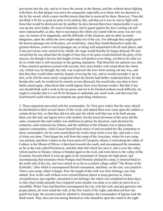 provisions into the city, and so to leave the enemy to the famine, and this without direct fighting
with them; for that despair was not to be conquered, especially as to those who are desirous to
die by the sword, while a more terrible misery than that is reserved for them. However, Titus did
not think it fit for so great an army to lie entirely idle, and that yet it was in vain to fight with
those that would be destroyed one by another; he also showed them how impracticable it was to
cast up any more banks, for want of materials, and to guard against the Jews coming out still
more impracticable; as also, that to encompass the whole city round with his army was not very
easy, by reason of its magnitude, and the difficulty of the situation, and on other accounts
dangerous, upon the sallies the Jews might make out of the city. For although they might guard
the known passages out of the place, yet would they, when they found themselves under the
greatest distress, contrive secret passages out, as being well acquainted with all such places; and
if any provisions were carried in by stealth, the siege would thereby be longer delayed. He also
owned that he was afraid that the length of time thus to be spent would diminish the glory of his
success; for though it be true that length of time will perfect every thing, yet that to do what we
do in a little time is still necessary to the gaining reputation. That therefore his opinion was, that
if they aimed at quickness joined with security, they must build a wall round about the whole
city; which was, he thought, the only way to prevent the Jews from coming out any way, and
that then they would either entirely despair of saving the city, and so would surrender it up to
him, or be still the more easily conquered when the famine had further weakened them; for that
besides this wall, he would not lie entirely at rest afterward, but would take care then to have
banks raised again, when those that would oppose them were become weaker. But that if any
one should think such a work to be too great, and not to be finished without much difficulty, he
ought to consider that it is not fit for Romans to undertake any small work, and that none but
God himself could with ease accomplish any great thing whatsoever.

2. These arguments prevailed with the commanders. So Titus gave orders that the army should
be distributed to their several shares of this work; and indeed there now came upon the soldiers a
certain divine fury, so that they did not only part the whole wall that was to be built among
them, nor did only one legion strive with another, but the lesser divisions of the army did the
same; insomuch that each soldier was ambitious to please his decurion, each decurion his
centurion, each centurion his tribune, and the ambition of the tribunes was to please their
superior commanders, while Caesar himself took notice of and rewarded the like contention in
those commanders; for he went round about the works many times every day, and took a view
of what was done. Titus began the wall from the camp of the Assyrians, where his own camp
was pitched, and drew it down to the lower parts of Cenopolis; thence it went along the valley of
Cedron, to the Mount of Olives; it then bent towards the south, and encompassed the mountain
as far as the rock called Peristereon, and that other hill which lies next it, and is over the valley
which reaches to Siloam; whence it bended again to the west, and went down to the valley of the
Fountain, beyond which it went up again at the monument of Ananus the high priest, and
encompassing that mountain where Pompey had formerly pitched his camp, it returned back to
the north side of the city, and was carried on as far as a certain village called "The House of the
Erebinthi;" after which it encompassed Herod's monument, and there, on the east, was joined to
Titus's own camp, where it began. Now the length of this wall was forty furlongs, one only
abated. Now at this wall without were erected thirteen places to keep garrison in, whose
circumferences, put together, amounted to ten furlongs; the whole was completed in three days;
so that what would naturally have required some months was done in so short an interval as is
incredible. When Titus had therefore encompassed the city with this wall, and put garrisons into
proper places, be went round the wall, at the first watch of the night, and observed how the
guard was kept; the second watch he allotted to Alexander; the commanders of legions took the
third watch. They also cast lots among themselves who should be upon the watch in the night
 