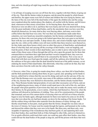 time, and who should go all night long round the spaces that were interposed between the
garrisons.

3. So all hope of escaping was now cut off from the Jews, together with their liberty of going out
of the city. Then did the famine widen its progress, and devoured the people by whole houses
and families; the upper rooms were full of women and children that were dying by famine, and
the lanes of the city were full of the dead bodies of the aged; the children also and the young
men wandered about the market-places like shadows, all swelled with the famine, and fell down
dead, wheresoever their misery seized them. As for burying them, those that were sick
themselves were not able to do it; and those that were hearty and well were deterred from doing
it by the great multitude of those dead bodies, and by the uncertainty there was how soon they
should die themselves; for many died as they were burying others, and many went to their
coffins before that fatal hour was come. Nor was there any lamentations made under these
calamities, nor were heard any mournful complaints; but the famine confounded all natural
passions; for those who were just going to die looked upon those that were gone to rest before
them with dry eyes and open mouths. A deep silence also, and a kind of deadly night, had seized
upon the city; while yet the robbers were still more terrible than these miseries were themselves;
for they brake open those houses which were no other than graves of dead bodies, and plundered
them of what they had; and carrying off the coverings of their bodies, went out laughing, and
tried the points of their swords in their dead bodies; and, in order to prove what metal they were
made of they thrust some of those through that still lay alive upon the ground; but for those that
entreated them to lend them their right hand and their sword to despatch them, they were too
proud to grant their requests, and left them to be consumed by the famine. Now every one of
these died with their eyes fixed upon the temple, and left the seditious alive behind them. Now
the seditious at first gave orders that the dead should be buried out of the public treasury, as not
enduring the stench of their dead bodies. But afterwards, when they could not do that, they had
them cast down from the walls into the valleys beneath.

4. However, when Titus, in going his rounds along those valleys, saw them full of dead bodies,
and the thick putrefaction running about them, he gave a groan; and, spreading out his hands to
heaven, called God to witness that this was not his doing; and such was the sad case of the city
itself. But the Romans were very joyful, since none of the seditious could now make sallies out
of the city, because they were themselves disconsolate, and the famine already touched them
also. These Romans besides had great plenty of corn and other necessaries out of Syria, and out
of the neighboring provinces; many of whom would stand near to the wall of the city, and show
the people what great quantities of provisions they had, and so make the enemy more sensible of
their famine, by the great plenty, even to satiety, which they had themselves. However, when the
seditious still showed no inclinations of yielding, Titus, out of his commiseration of the people
that remained, and out of his earnest desire of rescuing what was still left out of these miseries,
began to raise his banks again, although materials for them were hard to he come at; for all the
trees that were about the city had been already cut down for the making of the former banks. Yet
did the soldiers bring with them other materials from the distance of ninety furlongs, and
thereby raised banks in four parts, much greater than the former, though this was done only at
the tower of Antonia. So Caesar went his rounds through the legions, and hastened on the works,
and showed the robbers that they were now in his hands. But these men, and these only, were
incapable of repenting of the wickednesses they had been guilty of; and separating their souls
from their bodies, they used them both as if they belonged to other folks, and not to themselves.
For no gentle affection could touch their souls, nor could any pain affect their bodies, since they
could still tear the dead bodies of the people as dogs do, and fill the prisons with those that were
sick.
 