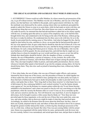 CHAPTER 13.

   THE GREAT SLAUGHTERS AND SACRILEGE THAT WERE IN JERUSALEM.

1. ACCORDINGLY Simon would not suffer Matthias, by whose means he got possession of the
city, to go off without torment. This Matthias was the son of Boethus, and was one of the high
priests, one that had been very faithful to the people, and in great esteem with them; he, when
the multitude were distressed by the zealots, among whom John was numbered, persuaded the
people to admit this Simon to come in to assist them, while he had made no terms with him, nor
expected any thing that was evil from him. But when Simon was come in, and had gotten the
city under his power, he esteemed him that had advised them to admit him as his enemy equally
with the rest, as looking upon that advice as a piece of his simplicity only; so he had him then
brought before him, and condemned to die for being on the side of the Romans, without giving
him leave to make his defense. He condemned also his three sons to die with him; for as to the
fourth, he prevented him by running away to Titus before. And when he begged for this, that he
might be slain before his sons, and that as a favor, on account that he had procured the gates of
the city to be opened to him, he gave order that he should be slain the last of them all; so he was
not slain till he had seen his sons slain before his eyes, and that by being produced over against
the Romans; for such a charge had Simon given to Artanus, the son of Bamadus, who was the
most barbarous of all his guards. He also jested upon him, and told him that he might now see
whether those to whom he intended to go over would send him any succors or not; but still he
forbade their dead bodies should be buried. After the slaughter of these, a certain priest,
Ananias, the son of Masambalus, a person of eminency, as also Aristens, the scribe of the
sanhedrim, and born at Emmaus, and with them fifteen men of figure among the people, were
slain. They also kept Josephus's father in prison, and made public proclamation, that no citizen
whosoever should either speak to him himself, or go into his company among others, for fear he
should betray them. They also slew such as joined in lamenting these men, without any further
examination.

2. Now when Judas, the son of Judas, who was one of Simon's under officers, and a person
intrusted by him to keep one of the towers, saw this procedure of Simon, he called together ten
of those under him, that were most faithful to him, (perhaps this was done partly out of pity to
those that had so barbarously been put to death, but principally in order to provide for his own
safety,) and spoke thus to them: "How long shall we bear these miseries? or what hopes have we
of deliverance by thus continuing faithful to such wicked wretches? Is not the famine already
come against us? Are not the Romans in a manner gotten within the city? Is not Simon become
unfaithful to his benefactors? and is there not reason to fear he will very soon bring us to the like
punishment, while the security the Romans offer us is sure? Come on, let us surrender up this
wall, and save ourselves and the city. Nor will Simon be very much hurt, if, now he despairs of
deliverance, he be brought to justice a little sooner than he thinks on." Now these ten were
prevailed upon by those arguments; so he sent the rest of those that were under him, some one
way, and some another, that no discovery might be made of what they had resolved upon.
Accordingly, he called to the Romans from the tower about the third hour; but they, some of
them out of pride, despised what he said, and others of them did not believe him to be in earnest,
though the greatest number delayed the matter, as believing they should get possession of the
city in a little time, without any hazard. But when Titus was just coming thither with his armed
men, Simon was acquainted with the matter before he came, and presently took the tower into
his own custody, before it was surrendered, and seized upon these men, and put them to death in
 