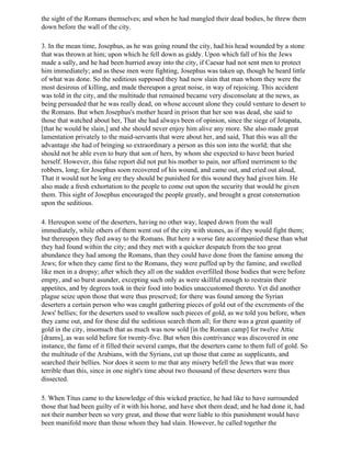 the sight of the Romans themselves; and when he had mangled their dead bodies, he threw them
down before the wall of the city.

3. In the mean time, Josephus, as he was going round the city, had his head wounded by a stone
that was thrown at him; upon which he fell down as giddy. Upon which fall of his the Jews
made a sally, and he had been hurried away into the city, if Caesar had not sent men to protect
him immediately; and as these men were fighting, Josephus was taken up, though he heard little
of what was done. So the seditious supposed they had now slain that man whom they were the
most desirous of killing, and made thereupon a great noise, in way of rejoicing. This accident
was told in the city, and the multitude that remained became very disconsolate at the news, as
being persuaded that he was really dead, on whose account alone they could venture to desert to
the Romans. But when Josephus's mother heard in prison that her son was dead, she said to
those that watched about her, That she had always been of opinion, since the siege of Jotapata,
[that he would be slain,] and she should never enjoy him alive any more. She also made great
lamentation privately to the maid-servants that were about her, and said, That this was all the
advantage she had of bringing so extraordinary a person as this son into the world; that she
should not be able even to bury that son of hers, by whom she expected to have been buried
herself. However, this false report did not put his mother to pain, nor afford merriment to the
robbers, long; for Josephus soon recovered of his wound, and came out, and cried out aloud,
That it would not be long ere they should be punished for this wound they had given him. He
also made a fresh exhortation to the people to come out upon the security that would be given
them. This sight of Josephus encouraged the people greatly, and brought a great consternation
upon the seditious.

4. Hereupon some of the deserters, having no other way, leaped down from the wall
immediately, while others of them went out of the city with stones, as if they would fight them;
but thereupon they fled away to the Romans. But here a worse fate accompanied these than what
they had found within the city; and they met with a quicker despatch from the too great
abundance they had among the Romans, than they could have done from the famine among the
Jews; for when they came first to the Romans, they were puffed up by the famine, and swelled
like men in a dropsy; after which they all on the sudden overfilled those bodies that were before
empty, and so burst asunder, excepting such only as were skillful enough to restrain their
appetites, and by degrees took in their food into bodies unaccustomed thereto. Yet did another
plague seize upon those that were thus preserved; for there was found among the Syrian
deserters a certain person who was caught gathering pieces of gold out of the excrements of the
Jews' bellies; for the deserters used to swallow such pieces of gold, as we told you before, when
they came out, and for these did the seditious search them all; for there was a great quantity of
gold in the city, insomuch that as much was now sold [in the Roman camp] for twelve Attic
[drams], as was sold before for twenty-five. But when this contrivance was discovered in one
instance, the fame of it filled their several camps, that the deserters came to them full of gold. So
the multitude of the Arabians, with the Syrians, cut up those that came as supplicants, and
searched their bellies. Nor does it seem to me that any misery befell the Jews that was more
terrible than this, since in one night's time about two thousand of these deserters were thus
dissected.

5. When Titus came to the knowledge of this wicked practice, he had like to have surrounded
those that had been guilty of it with his horse, and have shot them dead; and he had done it, had
not their number been so very great, and those that were liable to this punishment would have
been manifold more than those whom they had slain. However, he called together the
 