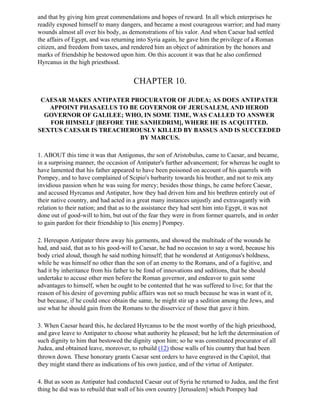 and that by giving him great commendations and hopes of reward. In all which enterprises he
readily exposed himself to many dangers, and became a most courageous warrior; and had many
wounds almost all over his body, as demonstrations of his valor. And when Caesar had settled
the affairs of Egypt, and was returning into Syria again, he gave him the privilege of a Roman
citizen, and freedom from taxes, and rendered him an object of admiration by the honors and
marks of friendship he bestowed upon him. On this account it was that he also confirmed
Hyrcanus in the high priesthood.


                                      CHAPTER 10.

 CAESAR MAKES ANTIPATER PROCURATOR OF JUDEA; AS DOES ANTIPATER
   APPOINT PHASAELUS TO BE GOVERNOR OF JERUSALEM, AND HEROD
  GOVERNOR OF GALILEE; WHO, IN SOME TIME, WAS CALLED TO ANSWER
   FOR HIMSELF [BEFORE THE SANHEDRIM], WHERE HE IS ACQUITTED.
SEXTUS CAESAR IS TREACHEROUSLY KILLED BY BASSUS AND IS SUCCEEDED
                           BY MARCUS.

1. ABOUT this time it was that Antigonus, the son of Aristobulus, came to Caesar, and became,
in a surprising manner, the occasion of Antipater's further advancement; for whereas he ought to
have lamented that his father appeared to have been poisoned on account of his quarrels with
Pompey, and to have complained of Scipio's barbarity towards his brother, and not to mix any
invidious passion when he was suing for mercy; besides those things, he came before Caesar,
and accused Hyrcanus and Antipater, how they had driven him and his brethren entirely out of
their native country, and had acted in a great many instances unjustly and extravagantly with
relation to their nation; and that as to the assistance they had sent him into Egypt, it was not
done out of good-will to him, but out of the fear they were in from former quarrels, and in order
to gain pardon for their friendship to [his enemy] Pompey.

2. Hereupon Antipater threw away his garments, and showed the multitude of the wounds he
had, and said, that as to his good-will to Caesar, he had no occasion to say a word, because his
body cried aloud, though he said nothing himself; that he wondered at Antigonus's boldness,
while he was himself no other than the son of an enemy to the Romans, and of a fugitive, and
had it by inheritance from his father to be fond of innovations and seditions, that he should
undertake to accuse other men before the Roman governor, and endeavor to gain some
advantages to himself, when he ought to be contented that he was suffered to live; for that the
reason of his desire of governing public affairs was not so much because he was in want of it,
but because, if he could once obtain the same, he might stir up a sedition among the Jews, and
use what he should gain from the Romans to the disservice of those that gave it him.

3. When Caesar heard this, he declared Hyrcanus to be the most worthy of the high priesthood,
and gave leave to Antipater to choose what authority he pleased; but he left the determination of
such dignity to him that bestowed the dignity upon him; so he was constituted procurator of all
Judea, and obtained leave, moreover, to rebuild (12) those walls of his country that had been
thrown down. These honorary grants Caesar sent orders to have engraved in the Capitol, that
they might stand there as indications of his own justice, and of the virtue of Antipater.

4. But as soon as Antipater had conducted Caesar out of Syria he returned to Judea, and the first
thing he did was to rebuild that wall of his own country [Jerusalem] which Pompey had
 