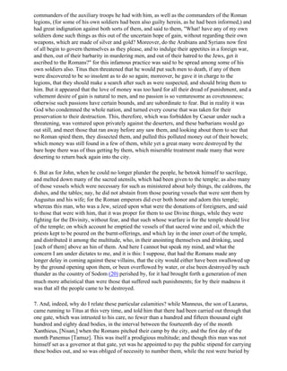 commanders of the auxiliary troops he had with him, as well as the commanders of the Roman
legions, (for some of his own soldiers had been also guilty herein, as he had been informed,) and
had great indignation against both sorts of them, and said to them, "What! have any of my own
soldiers done such things as this out of the uncertain hope of gain, without regarding their own
weapons, which are made of silver and gold? Moreover, do the Arabians and Syrians now first
of all begin to govern themselves as they please, and to indulge their appetites in a foreign war,
and then, out of their barbarity in murdering men, and out of their hatred to the Jews, get it
ascribed to the Romans?" for this infamous practice was said to be spread among some of his
own soldiers also. Titus then threatened that he would put such men to death, if any of them
were discovered to be so insolent as to do so again; moreover, he gave it in charge to the
legions, that they should make a search after such as were suspected, and should bring them to
him. But it appeared that the love of money was too hard for all their dread of punishment, and a
vehement desire of gain is natural to men, and no passion is so venturesome as covetousness;
otherwise such passions have certain bounds, and are subordinate to fear. But in reality it was
God who condemned the whole nation, and turned every course that was taken for their
preservation to their destruction. This, therefore, which was forbidden by Caesar under such a
threatening, was ventured upon privately against the deserters, and these barbarians would go
out still, and meet those that ran away before any saw them, and looking about them to see that
no Roman spied them, they dissected them, and pulled this polluted money out of their bowels;
which money was still found in a few of them, while yet a great many were destroyed by the
bare hope there was of thus getting by them, which miserable treatment made many that were
deserting to return back again into the city.

6. But as for John, when he could no longer plunder the people, he betook himself to sacrilege,
and melted down many of the sacred utensils, which had been given to the temple; as also many
of those vessels which were necessary for such as ministered about holy things, the caldrons, the
dishes, and the tables; nay, he did not abstain from those pouring vessels that were sent them by
Augustus and his wife; for the Roman emperors did ever both honor and adorn this temple;
whereas this man, who was a Jew, seized upon what were the donations of foreigners, and said
to those that were with him, that it was proper for them to use Divine things, while they were
fighting for the Divinity, without fear, and that such whose warfare is for the temple should live
of the temple; on which account he emptied the vessels of that sacred wine and oil, which the
priests kept to be poured on the burnt-offerings, and which lay in the inner court of the temple,
and distributed it among the multitude, who, in their anointing themselves and drinking, used
[each of them] above an hin of them. And here I cannot but speak my mind, and what the
concern I am under dictates to me, and it is this: I suppose, that had the Romans made any
longer delay in coming against these villains, that the city would either have been swallowed up
by the ground opening upon them, or been overflowed by water, or else been destroyed by such
thunder as the country of Sodom (20) perished by, for it had brought forth a generation of men
much more atheistical than were those that suffered such punishments; for by their madness it
was that all the people came to be destroyed.

7. And, indeed, why do I relate these particular calamities? while Manneus, the son of Lazarus,
came running to Titus at this very time, and told him that there had been carried out through that
one gate, which was intrusted to his care, no fewer than a hundred and fifteen thousand eight
hundred and eighty dead bodies, in the interval between the fourteenth day of the month
Xanthieus, [Nisan,] when the Romans pitched their camp by the city, and the first day of the
month Panemus [Tamuz]. This was itself a prodigious multitude; and though this man was not
himself set as a governor at that gate, yet was he appointed to pay the public stipend for carrying
these bodies out, and so was obliged of necessity to number them, while the rest were buried by
 
