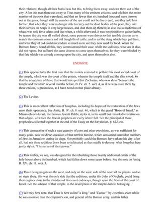 their relations; though all their burial was but this, to bring them away, and cast them out of the
city. After this man there ran away to Titus many of the eminent citizens, and told him the entire
number of the poor that were dead, and that no fewer than six hundred thousand were thrown
out at the gates, though still the number of the rest could not be discovered; and they told him
further, that when they were no longer able to carry out the dead bodies of the poor, they laid
their corpses on heaps in very large houses, and shut them up therein; as also that a medimnus of
wheat was sold for a talent; and that when, a while afterward, it was not possible to gather herbs,
by reason the city was all walled about, some persons were driven to that terrible distress as to
search the common sewers and old dunghills of cattle, and to eat the dung which they got there;
and what they of old could not endure so much as to see they now used for food. When the
Romans barely heard all this, they commiserated their case; while the seditious, who saw it also,
did not repent, but suffered the same distress to come upon themselves; for they were blinded by
that fate which was already coming upon the city, and upon themselves also.

                                            ENDNOTE

(1) This appears to be the first time that the zealots ventured to pollute this most sacred court of
the temple, which was the court of the priests, wherein the temple itself and the altar stood. So
that the conjecture of those that would interpret that Zacharias, who was slain "between the
temple and the altar" several months before, B. IV. ch. 5. sect. 4, as if he were slain there by
these zealots, is groundless, as I have noted on that place already.

(2) The Levites.

(3) This is an excellent reflection of Josephus, including his hopes of the restoration of the Jews
upon their repentance, See Antiq. B. IV. ch. 8. sect. 46, which is the grand "Hope of Israel," as
Manasseh-ben-Israel, the famous Jewish Rabbi, styles it, in his small but remarkable treatise on
that subject, of which the Jewish prophets are every where full. See the principal of those
prophecies collected together at the end of the Essay on the Revelation, p. 822, etc.

(4) This destruction of such a vast quantity of corn and other provisions, as was sufficient for
many years. was the direct occasion of that terrible famine, which consumed incredible numbers
of Jews in Jerusalem during its siege. Nor probably could the Romans have taken this city, after
all, had not these seditious Jews been so infatuated as thus madly to destroy, what Josephus here
justly styles, "The nerves of their power."

(5) This timber, we see, was designed for the rebuilding those twenty additional cubits of the
holy house above the hundred, which had fallen down some years before. See the note on Antiq.
B. XV. ch. 11. sect. 3.

(6) There being no gate on the west, and only on the west, side of the court of the priests, and so
no steps there, this was the only side that the seditious, under this John of Gischala, could bring
their engines close to the cloisters of that court end-ways, though upon the floor of the court of
Israel. See the scheme of that temple, in the description of the temples hereto belonging.

(7) We may here note, that Titus is here called "a king," and "Caesar," by Josephus, even while
he was no more than the emperor's son, and general of the Roman army, and his father
 