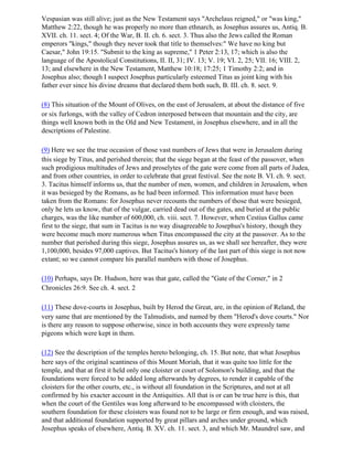 Vespasian was still alive; just as the New Testament says "Archelaus reigned," or "was king,"
Matthew 2:22, though he was properly no more than ethnarch, as Josephus assures us, Antiq. B.
XVII. ch. 11. sect. 4; Of the War, B. II. ch. 6. sect. 3. Thus also the Jews called the Roman
emperors "kings," though they never took that title to themselves:" We have no king but
Caesar," John 19:15. "Submit to the king as supreme," 1 Peter 2:13, 17; which is also the
language of the Apostolical Constitutions, II. II, 31; IV. 13; V. 19; VI. 2, 25; VII. 16; VIII. 2,
13; and elsewhere in the New Testament, Matthew 10:18; 17:25; 1 Timothy 2:2; and in
Josephus also; though I suspect Josephus particularly esteemed Titus as joint king with his
father ever since his divine dreams that declared them both such, B. III. ch. 8. sect. 9.

(8) This situation of the Mount of Olives, on the east of Jerusalem, at about the distance of five
or six furlongs, with the valley of Cedron interposed between that mountain and the city, are
things well known both in the Old and New Testament, in Josephus elsewhere, and in all the
descriptions of Palestine.

(9) Here we see the true occasion of those vast numbers of Jews that were in Jerusalem during
this siege by Titus, and perished therein; that the siege began at the feast of the passover, when
such prodigious multitudes of Jews and proselytes of the gate were come from all parts of Judea,
and from other countries, in order to celebrate that great festival. See the note B. VI. ch. 9. sect.
3. Tacitus himself informs us, that the number of men, women, and children in Jerusalem, when
it was besieged by the Romans, as he had been informed. This information must have been
taken from the Romans: for Josephus never recounts the numbers of those that were besieged,
only he lets us know, that of the vulgar, carried dead out of the gates, and buried at the public
charges, was the like number of 600,000, ch. viii. sect. 7. However, when Cestius Gallus came
first to the siege, that sum in Tacitus is no way disagreeable to Josephus's history, though they
were become much more numerous when Titus encompassed the city at the passover. As to the
number that perished during this siege, Josephus assures us, as we shall see hereafter, they were
1,100,000, besides 97,000 captives. But Tacitus's history of the last part of this siege is not now
extant; so we cannot compare his parallel numbers with those of Josephus.

(10) Perhaps, says Dr. Hudson, here was that gate, called the "Gate of the Corner," in 2
Chronicles 26:9. See ch. 4. sect. 2

(11) These dove-courts in Josephus, built by Herod the Great, are, in the opinion of Reland, the
very same that are mentioned by the Talmudists, and named by them "Herod's dove courts." Nor
is there any reason to suppose otherwise, since in both accounts they were expressly tame
pigeons which were kept in them.

(12) See the description of the temples hereto belonging, ch. 15. But note, that what Josephus
here says of the original scantiness of this Mount Moriah, that it was quite too little for the
temple, and that at first it held only one cloister or court of Solomon's building, and that the
foundations were forced to be added long afterwards by degrees, to render it capable of the
cloisters for the other courts, etc., is without all foundation in the Scriptures, and not at all
confirmed by his exacter account in the Antiquities. All that is or can be true here is this, that
when the court of the Gentiles was long afterward to be encompassed with cloisters, the
southern foundation for these cloisters was found not to be large or firm enough, and was raised,
and that additional foundation supported by great pillars and arches under ground, which
Josephus speaks of elsewhere, Antiq. B. XV. ch. 11. sect. 3, and which Mr. Maundrel saw, and
 
