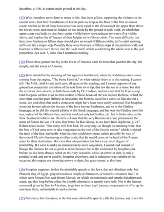describes, p. 100, as extant under ground at this day.

(13) What Josephus seems here to mean is this: that these pillars, supporting the cloisters in the
second court, had their foundations or lowest parts as deep as the floor of the first or lowest
court; but that so far of those lowest parts as were equal to the elevation of the upper floor above
the lowest were, and must be, hidden on the inside by the ground or rock itself, on which that
upper court was built; so that forty cubits visible below were reduced to twenty-five visible
above, and implies the difference of their heights to be fifteen cubits. The main difficulty lies
here, how fourteen or fifteen steps should give an ascent of fifteen cubits, half a cubit seeming
sufficient for a single step. Possibly there were fourteen or fifteen steps at the partition wall, and
fourteen or fifteen more thence into the court itself, which would bring the whole near to the just
proportion. See sect. 3, infra. But I determine nothing.

(14) These three guards that lay in the tower of Antonia must be those that guarded the city, the
temple, and the tower of Antonia.

(15) What should be the meaning of this signal or watchword, when the watchmen saw a stone
coming from the engine, "The Stone Cometh," or what mistake there is in the reading, I cannot
tell. The MSS., both Greek and Latin, all agree in this reading; and I cannot approve of any
groundless conjectural alteration of the text from ro to lop, that not the son or a stone, but that
the arrow or dart cometh; as hath been made by Dr. Hudson, and not corrected by Havercamp.
Had Josephus written even his first edition of these books of the war in pure Hebrew, or had the
Jews then used the pure Hebrew at Jerusalem, the Hebrew word for a son is so like that for a
stone, ben and eben, that such a correction might have been more easily admitted. But Josephus
wrote his former edition for the use of the Jews beyond Euphrates, and so in the Chaldee
language, as he did this second edition in the Greek language; and bar was the Chaldee word for
son, instead of the Hebrew ben, and was used not only in Chaldea, etc. but in Judea also, as the
New Testament informs us. Dio lets us know that the very Romans at Rome pronounced the
name of Simon the son of Giora, Bar Poras for Bar Gioras, as we learn from Xiphiline, p. 217.
Reland takes notice, "that many will here look for a mystery, as though the meaning were, that
the Son of God came now to take vengeance on the sins of the Jewish nation;" which is indeed
the truth of the fact, but hardly what the Jews could now mean; unless possibly by way of
derision of Christ's threatening so often made, that he would come at the head of the Roman
army for their destruction. But even this interpretation has but a very small degree of
probability. If I were to make an emendation by mere conjecture, I would read instead of,
though the likeness be not so great as in lo; because that is the word used by Josephus just
before, as has been already noted on this very occasion, while, an arrow or dart, is only a
poetical word, and never used by Josephus elsewhere, and is indeed no way suitable to the
occasion, this engine not throwing arrows or darts, but great stones, at this time.

(16) Josephus supposes, in this his admirable speech to the Jews, that not Abraham only, but
Pharaoh king of Egypt, prayed towards a temple at Jerusalem, or towards Jerusalem itself, in
which were Mount Sion and Mount Moriah, on which the tabernacle and temple did afterwards
stand; and this long before either the Jewish tabernacle or temple were built. Nor is the famous
command given by God to Abraham, to go two or three days' journey, on purpose to offer up his
son Isaac there, unfavorable to such a notion.

(17) Note here, that Josephus, in this his same admirable speech, calls the Syrians, nay, even the
 