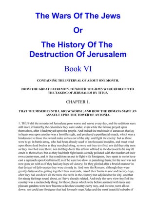 The Wars Of The Jews
                                             Or
           The History Of The
         Destruction Of Jerusalem
                                      Book VI
               CONTAINING THE INTERVAL OF ABOUT ONE MONTH.

  FROM THE GREAT EXTREMITY TO WHICH THE JEWS WERE REDUCED TO
               THE TAKING OF JERUSALEM BY TITUS.


                                       CHAPTER 1.

THAT THE MISERIES STILL GREW WORSE; AND HOW THE ROMANS MADE AN
              ASSAULT UPON THE TOWER OF ANTONIA.

1. THUS did the miseries of Jerusalem grow worse and worse every day, and the seditious were
still more irritated by the calamities they were under, even while the famine preyed upon
themselves, after it had preyed upon the people. And indeed the multitude of carcasses that lay
in heaps one upon another was a horrible sight, and produced a pestilential stench, which was a
hinderance to those that would make sallies out of the city, and fight the enemy: but as those
were to go in battle-array, who had been already used to ten thousand murders, and must tread
upon those dead bodies as they marched along, so were not they terrified, nor did they pity men
as they marched over them; nor did they deem this affront offered to the deceased to be any ill
omen to themselves; but as they had their right hands already polluted with the murders of their
own countrymen, and in that condition ran out to fight with foreigners, they seem to me to have
cast a reproach upon God himself, as if he were too slow in punishing them; for the war was not
now gone on with as if they had any hope of victory; for they gloried after a brutish manner in
that despair of deliverance they were already in. And now the Romans, although they were
greatly distressed in getting together their materials, raised their banks in one and twenty days,
after they had cut down all the trees that were in the country that adjoined to the city, and that
for ninety furlongs round about, as I have already related. And truly the very view itself of the
country was a melancholy thing; for those places which were before adorned with trees and
pleasant gardens were now become a desolate country every way, and its trees were all cut
down: nor could any foreigner that had formerly seen Judea and the most beautiful suburbs of
 