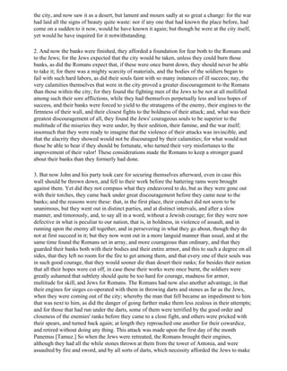 the city, and now saw it as a desert, but lament and mourn sadly at so great a change: for the war
had laid all the signs of beauty quite waste: nor if any one that had known the place before, had
come on a sudden to it now, would he have known it again; but though he were at the city itself,
yet would he have inquired for it notwithstanding.

2. And now the banks were finished, they afforded a foundation for fear both to the Romans and
to the Jews; for the Jews expected that the city would be taken, unless they could burn those
banks, as did the Romans expect that, if these were once burnt down, they should never be able
to take it; for there was a mighty scarcity of materials, and the bodies of the soldiers began to
fail with such hard labors, as did their souls faint with so many instances of ill success; nay, the
very calamities themselves that were in the city proved a greater discouragement to the Romans
than those within the city; for they found the fighting men of the Jews to be not at all mollified
among such their sore afflictions, while they had themselves perpetually less and less hopes of
success, and their banks were forced to yield to the stratagems of the enemy, their engines to the
firmness of their wall, and their closest fights to the boldness of their attack; and, what was their
greatest discouragement of all, they found the Jews' courageous souls to be superior to the
multitude of the miseries they were under, by their sedition, their famine, and the war itself;
insomuch that they were ready to imagine that the violence of their attacks was invincible, and
that the alacrity they showed would not be discouraged by their calamities; for what would not
those be able to bear if they should be fortunate, who turned their very misfortunes to the
improvement of their valor! These considerations made the Romans to keep a stronger guard
about their banks than they formerly had done.

3. But now John and his party took care for securing themselves afterward, even in case this
wall should be thrown down, and fell to their work before the battering rams were brought
against them. Yet did they not compass what they endeavored to do, but as they were gone out
with their torches, they came back under great discouragement before they came near to the
banks; and the reasons were these: that, in the first place, their conduct did not seem to be
unanimous, but they went out in distinct parties, and at distinct intervals, and after a slow
manner, and timorously, and, to say all in a word, without a Jewish courage; for they were now
defective in what is peculiar to our nation, that is, in boldness, in violence of assault, and in
running upon the enemy all together, and in persevering in what they go about, though they do
not at first succeed in it; but they now went out in a more languid manner than usual, and at the
same time found the Romans set in array, and more courageous than ordinary, and that they
guarded their banks both with their bodies and their entire armor, and this to such a degree on all
sides, that they left no room for the fire to get among them, and that every one of their souls was
in such good courage, that they would sooner die than desert their ranks; for besides their notion
that all their hopes were cut off, in case these their works were once burnt, the soldiers were
greatly ashamed that subtlety should quite be too hard for courage, madness for armor,
multitude for skill, and Jews for Romans. The Romans had now also another advantage, in that
their engines for sieges co-operated with them in throwing darts and stones as far as the Jews,
when they were coming out of the city; whereby the man that fell became an impediment to him
that was next to him, as did the danger of going farther make them less zealous in their attempts;
and for those that had run under the darts, some of them were terrified by the good order and
closeness of the enemies' ranks before they came to a close fight, and others were pricked with
their spears, and turned back again; at length they reproached one another for their cowardice,
and retired without doing any thing. This attack was made upon the first day of the month
Panemus [Tamuz.] So when the Jews were retreated, the Romans brought their engines,
although they had all the while stones thrown at them from the tower of Antonia, and were
assaulted by fire and sword, and by all sorts of darts, which necessity afforded the Jews to make
 