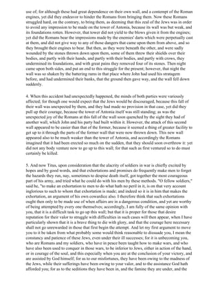 use of; for although these had great dependence on their own wall, and a contempt of the Roman
engines, yet did they endeavor to hinder the Romans from bringing them. Now these Romans
struggled hard, on the contrary, to bring them, as deeming that this zeal of the Jews was in order
to avoid any impression to be made on the tower of Antonia, because its wall was but weak, and
its foundations rotten. However, that tower did not yield to the blows given it from the engines;
yet did the Romans bear the impressions made by the enemies' darts which were perpetually cast
at them, and did not give way to any of those dangers that came upon them from above, and so
they brought their engines to bear. But then, as they were beneath the other, and were sadly
wounded by the stones thrown down upon them, some of them threw their shields over their
bodies, and partly with their hands, and partly with their bodies, and partly with crows, they
undermined its foundations, and with great pains they removed four of its stones. Then night
came upon both sides, and put an end to this struggle for the present; however, that night the
wall was so shaken by the battering rams in that place where John had used his stratagem
before, and had undermined their banks, that the ground then gave way, and the wall fell down
suddenly.

4. When this accident had unexpectedly happened, the minds of both parties were variously
affected; for though one would expect that the Jews would be discouraged, because this fall of
their wall was unexpected by them, and they had made no provision in that case, yet did they
pull up their courage, because the tower of Antonia itself was still standing; as was the
unexpected joy of the Romans at this fall of the wall soon quenched by the sight they had of
another wall, which John and his party had built within it. However, the attack of this second
wall appeared to be easier than that of the former, because it seemed a thing of greater facility to
get up to it through the parts of the former wall that were now thrown down. This new wall
appeared also to be much weaker than the tower of Antonia, and accordingly the Romans
imagined that it had been erected so much on the sudden, that they should soon overthrow it: yet
did not any body venture now to go up to this wall; for that such as first ventured so to do must
certainly be killed.

5. And now Titus, upon consideration that the alacrity of soldiers in war is chiefly excited by
hopes and by good words, and that exhortations and promises do frequently make men to forget
the hazards they run, nay, sometimes to despise death itself, got together the most courageous
part of his army, and tried what he could do with his men by these methods. "O fellow soldiers,"
said he, "to make an exhortation to men to do what hath no peril in it, is on that very account
inglorious to such to whom that exhortation is made; and indeed so it is in him that makes the
exhortation, an argument of his own cowardice also. I therefore think that such exhortations
ought then only to be made use of when affairs are in a dangerous condition, and yet are worthy
of being attempted by every one themselves; accordingly, I am fully of the same opinion with
you, that it is a difficult task to go up this wall; but that it is proper for those that desire
reputation for their valor to struggle with difficulties in such cases will then appear, when I have
particularly shown that it is a brave thing to die with glory, and that the courage here necessary
shall not go unrewarded in those that first begin the attempt. And let my first argument to move
you to it be taken from what probably some would think reasonable to dissuade you, I mean the
constancy and patience of these Jews, even under their ill successes; for it is unbecoming you,
who are Romans and my soldiers, who have in peace been taught how to make wars, and who
have also been used to conquer in those wars, to be inferior to Jews, either in action of the hand,
or in courage of the soul, and this especially when you are at the conclusion of your victory, and
are assisted by God himself; for as to our misfortunes, they have been owing to the madness of
the Jews, while their sufferings have been owing to your valor, and to the assistance God hath
afforded you; for as to the seditions they have been in, and the famine they are under, and the
 