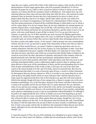 siege they now endure, and the fall of their walls without our engines, what can they all be but
demonstrations of God's anger against them, and of his assistance afforded us? It will not
therefore be proper for you, either to show yourselves inferior to those to whom you are really
superior, or to betray that Divine assistance which is afforded you. And, indeed, how can it be
esteemed otherwise than a base and unworthy thing, that while the Jews, who need not be much
ashamed if they be deserted, because they have long learned to be slaves to others, do yet
despise death, that they may be so no longer; and do make sallies into the very midst of us
frequently, no in hopes of conquering us, but merely for a demonstration of their courage; we,
who have gotten possession of almost all the world that belongs to either land or sea, to whom it
will be a great shame if we do not conquer them, do not once undertake any attempt against our
enemies wherein there is much danger, but sit still idle, with such brave arms as we have, and
only wait till the famine and fortune do our business themselves, and this when we have it in our
power, with some small hazard, to gain all that we desire! For if we go up to this tower of
Antonia, we gain the city; for if there should be any more occasion for fighting against those
within the city, which I do not suppose there will, since we shall then be upon the top of the hill
(1) and be upon our enemies before they can have taken breath, these advantages promise us no
less than a certain and sudden victory. As for myself, I shall at present wave any commendation
of those who die in war, (2) and omit to speak of the immortality of those men who are slain in
the midst of their martial bravery; yet cannot I forbear to imprecate upon those who are of a
contrary disposition, that they may die in time of peace, by some distemper or other, since their
souls are condemned to the grave, together with their bodies. For what man of virtue is there
who does not know, that those souls which are severed from their fleshly bodies in battles by the
sword are received by the ether, that purest of elements, and joined to that company which are
placed among the stars; that they become good demons, and propitious heroes, and show
themselves as such to their posterity afterwards? while upon those souls that wear away in and
with their distempered bodies comes a subterranean night to dissolve them to nothing, and a
deep oblivion to take away all the remembrance of them, and this notwithstanding they be clean
from all spots and defilements of this world; so that, in this ease, the soul at the same time
comes to the utmost bounds of its life, and of its body, and of its memorial also. But since he
hath determined that death is to come of necessity upon all men, a sword is a better instrument
for that purpose than any disease whatsoever. Why is it not then a very mean thing for us not to
yield up that to the public benefit which we must yield up to fate? And this discourse have I
made, upon the supposition that those who at first attempt to go upon this wall must needs be
killed in the attempt, though still men of true courage have a chance to escape even in the most
hazardous undertakings. For, in the first place, that part of the former wall that is thrown down
is easily to be ascended; and for the new-built wall, it is easily destroyed. Do you, therefore,
many of you, pull up your courage, and set about this work, and do you mutually encourage and
assist one another; and this your bravery will soon break the hearts of your enemies; and perhaps
such a glorious undertaking as yours is may be accomplished without bloodshed. For although it
be justly to be supposed that the Jews will try to hinder you at your first beginning to go up to
them; yet when you have once concealed yourselves from them, and driven them away by force,
they will not be able to sustain your efforts against them any longer, though but a few of you
prevent them, and get over the wall. As for that person who first mounts the wall, I should blush
for shame if I did not make him to be envied of others, by those rewards I would bestow upon
him. If such a one escape with his life, he shall have the command of others that are now but his
equals; although it be true also that the greatest rewards will accrue to such as die in the
attempt." (3)

6. Upon this speech of Titus, the rest of the multitude were aftrighted at so great a danger. But
there was one, whose name was Sabinus, a soldier that served among the cohorts, and a Syrian
 