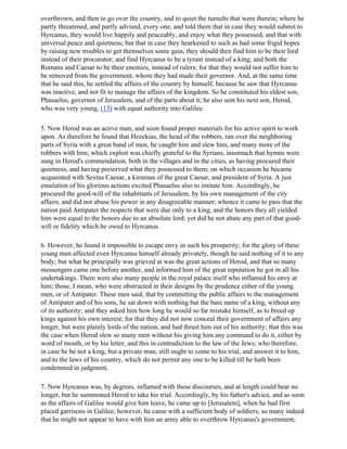 overthrown, and then to go over the country, and to quiet the tumults that were therein; where he
partly threatened, and partly advised, every one, and told them that in case they would submit to
Hyrcanus, they would live happily and peaceably, and enjoy what they possessed, and that with
universal peace and quietness; but that in case they hearkened to such as had some frigid hopes
by raising new troubles to get themselves some gain, they should then find him to be their lord
instead of their procurator; and find Hyrcanus to be a tyrant instead of a king; and both the
Romans and Caesar to be their enemies, instead of rulers; for that they would not suffer him to
be removed from the government, whom they had made their governor. And, at the same time
that he said this, he settled the affairs of the country by himself, because he saw that Hyrcanus
was inactive, and not fit to manage the affairs of the kingdom. So he constituted his eldest son,
Phasaelus, governor of Jerusalem, and of the parts about it; he also sent his next son, Herod,
who was very young, (13) with equal authority into Galilee.

5. Now Herod was an active man, and soon found proper materials for his active spirit to work
upon. As therefore he found that Hezekias, the head of the robbers, ran over the neighboring
parts of Syria with a great band of men, he caught him and slew him, and many more of the
robbers with him; which exploit was chiefly grateful to the Syrians, insomuch that hymns were
sung in Herod's commendation, both in the villages and in the cities, as having procured their
quietness, and having preserved what they possessed to them; on which occasion he became
acquainted with Sextus Caesar, a kinsman of the great Caesar, and president of Syria. A just
emulation of his glorious actions excited Phasaelus also to imitate him. Accordingly, he
procured the good-will of the inhabitants of Jerusalem, by his own management of the city
affairs, and did not abuse his power in any disagreeable manner; whence it came to pass that the
nation paid Antipater the respects that were due only to a king, and the honors they all yielded
him were equal to the honors due to an absolute lord; yet did he not abate any part of that good-
will or fidelity which he owed to Hyrcanus.

6. However, he found it impossible to escape envy in such his prosperity; for the glory of these
young men affected even Hyrcanus himself already privately, though he said nothing of it to any
body; but what he principally was grieved at was the great actions of Herod, and that so many
messengers came one before another, and informed him of the great reputation he got in all his
undertakings. There were also many people in the royal palace itself who inflamed his envy at
him; those, I mean, who were obstructed in their designs by the prudence either of the young
men, or of Antipater. These men said, that by committing the public affairs to the management
of Antipater and of his sons, he sat down with nothing but the bare name of a king, without any
of its authority; and they asked him how long he would so far mistake himself, as to breed up
kings against his own interest; for that they did not now conceal their government of affairs any
longer, but were plainly lords of the nation, and had thrust him out of his authority; that this was
the case when Herod slew so many men without his giving him any command to do it, either by
word of mouth, or by his letter, and this in contradiction to the law of the Jews; who therefore,
in case he be not a king, but a private man, still ought to come to his trial, and answer it to him,
and to the laws of his country, which do not permit any one to be killed till he hath been
condemned in judgment.

7. Now Hyrcanus was, by degrees, inflamed with these discourses, and at length could bear no
longer, but he summoned Herod to take his trial. Accordingly, by his father's advice, and as soon
as the affairs of Galilee would give him leave, he came up to [Jerusalem], when he had first
placed garrisons in Galilee; however, he came with a sufficient body of soldiers, so many indeed
that he might not appear to have with him an army able to overthrow Hyrcanus's government,
 