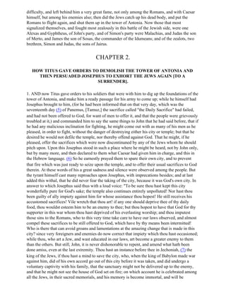 difficulty, and left behind him a very great fame, not only among the Romans, and with Caesar
himself, but among his enemies also; then did the Jews catch up his dead body, and put the
Romans to flight again, and shut them up in the tower of Antonia. Now those that most
signalized themselves, and fought most zealously in this battle of the Jewish side, were one
Alexas and Gyphtheus, of John's party, and of Simon's party were Malachias, and Judas the son
of Merto, and James the son of Sosas, the commander of the Idumeans; and of the zealots, two
brethren, Simon and Judas, the sons of Jairus.


                                       CHAPTER 2.

   HOW TITUS GAVE ORDERS TO DEMOLISH THE TOWER OF ANTONIA AND
     THEN PERSUADED JOSEPHUS TO EXHORT THE JEWS AGAIN [TO A
                           SURRENDER].

1. AND now Titus gave orders to his soldiers that were with him to dig up the foundations of the
tower of Antonia, and make him a ready passage for his army to come up; while he himself had
Josephus brought to him, (for he had been informed that on that very day, which was the
seventeenth day (5) of Panemus, [Tamuz,] the sacrifice called "the Daily Sacrifice" had failed,
and had not been offered to God, for want of men to offer it, and that the people were grievously
troubled at it,) and commanded him to say the same things to John that he had said before, that if
he had any malicious inclination for fighting, he might come out with as many of his men as he
pleased, in order to fight, without the danger of destroying either his city or temple; but that he
desired he would not defile the temple, nor thereby offend against God. That he might, if he
pleased, offer the sacrifices which were now discontinuned by any of the Jews whom he should
pitch upon. Upon this Josephus stood in such a place where he might be heard, not by John only,
but by many more, and then declared to them what Caesar had given him in charge, and this in
the Hebrew language. (6) So he earnestly prayed them to spare their own city, and to prevent
that fire which was just ready to seize upon the temple, and to offer their usual sacrifices to God
therein. At these words of his a great sadness and silence were observed among the people. But
the tyrant himself cast many reproaches upon Josephus, with imprecations besides; and at last
added this withal, that he did never fear the taking of the city, because it was God's own city. In
answer to which Josephus said thus with a loud voice: "To be sure thou hast kept this city
wonderfully pure for God's sake; the temple also continues entirely unpolluted! Nor hast thou
been guilty of ally impiety against him for whose assistance thou hopest! He still receives his
accustomed sacrifices! Vile wretch that thou art! if any one should deprive thee of thy daily
food, thou wouldst esteem him to be an enemy to thee; but thou hopest to have that God for thy
supporter in this war whom thou hast deprived of his everlasting worship; and thou imputest
those sins to the Romans, who to this very time take care to have our laws observed, and almost
compel these sacrifices to be still offered to God, which have by thy means been intermitted!
Who is there that can avoid groans and lamentations at the amazing change that is made in this
city? since very foreigners and enemies do now correct that impiety which thou hast occasioned;
while thou, who art a Jew, and wast educated in our laws, art become a greater enemy to them
than the others. But still, John, it is never dishonorable to repent, and amend what hath been
done amiss, even at the last extremity. Thou hast an instance before thee in Jechoniah, (7) the
king of the Jews, if thou hast a mind to save the city, who, when the king of Babylon made war
against him, did of his own accord go out of this city before it was taken, and did undergo a
voluntary captivity with his family, that the sanctuary might not be delivered up to the enemy,
and that he might not see the house of God set on fire; on which account he is celebrated among
all the Jews, in their sacred memorials, and his memory is become immortal, and will be
 