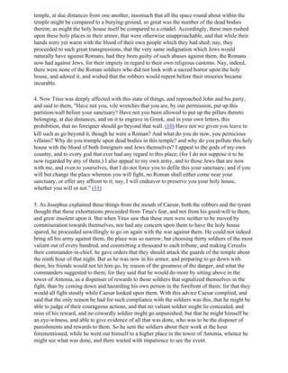 temple, at due distances from one another, insomuch that all the space round about within the
temple might be compared to a burying-ground, so great was the number of the dead bodies
therein; as might the holy house itself be compared to a citadel. Accordingly, these men rushed
upon these holy places in their armor, that were otherwise unapproachable, and that while their
hands were yet warm with the blood of their own people which they had shed; nay, they
proceeded to such great transgressions, that the very same indignation which Jews would
naturally have against Romans, had they been guilty of such abuses against them, the Romans
now had against Jews, for their impiety in regard to their own religious customs. Nay, indeed,
there were none of the Roman soldiers who did not look with a sacred horror upon the holy
house, and adored it, and wished that the robbers would repent before their miseries became
incurable.

4. Now Titus was deeply affected with this state of things, and reproached John and his party,
and said to them, "Have not you, vile wretches that you are, by our permission, put up this
partition-wall before your sanctuary? Have not you been allowed to put up the pillars thereto
belonging, at due distances, and on it to engrave in Greek, and in your own letters, this
prohibition, that no foreigner should go beyond that wall. (10) Have not we given you leave to
kill such as go beyond it, though he were a Roman? And what do you do now, you pernicious
villains? Why do you trample upon dead bodies in this temple? and why do you pollute this holy
house with the blood of both foreigners and Jews themselves? I appeal to the gods of my own
country, and to every god that ever had any regard to this place; (for I do not suppose it to be
now regarded by any of them;) I also appeal to my own army, and to those Jews that are now
with me, and even to yourselves, that I do not force you to defile this your sanctuary; and if you
will but change the place whereon you will fight, no Roman shall either come near your
sanctuary, or offer any affront to it; nay, I will endeavor to preserve you your holy house,
whether you will or not." (11)

5. As Josephus explained these things from the mouth of Caesar, both the robbers and the tyrant
thought that these exhortations proceeded from Titus's fear, and not from his good-will to them,
and grew insolent upon it. But when Titus saw that these men were neither to be moved by
commiseration towards themselves, nor had any concern upon them to have the holy house
spared, he proceeded unwillingly to go on again with the war against them. He could not indeed
bring all his army against them, the place was so narrow; but choosing thirty soldiers of the most
valiant out of every hundred, and committing a thousand to each tribune, and making Cerealis
their commander-in-chief, he gave orders that they should attack the guards of the temple about
the ninth hour of that night. But as he was now in his armor, and preparing to go down with
them, his friends would not let him go, by reason of the greatness of the danger, and what the
commanders suggested to them; for they said that he would do more by sitting above in the
tower of Antonia, as a dispenser of rewards to those soldiers that signalized themselves in the
fight, than by coming down and hazarding his own person in the forefront of them; for that they
would all fight stoutly while Caesar looked upon them. With this advice Caesar complied, and
said that the only reason he had for such compliance with the soldiers was this, that he might be
able to judge of their courageous actions, and that no valiant soldier might lie concealed, and
miss of his reward, and no cowardly soldier might go unpunished; but that he might himself be
an eye-witness, and able to give evidence of all that was done, who was to be the disposer of
punishments and rewards to them. So he sent the soldiers about their work at the hour
forementioned, while he went out himself to a higher place in the tower of Antonia, whence he
might see what was done, and there waited with impatience to see the event.
 