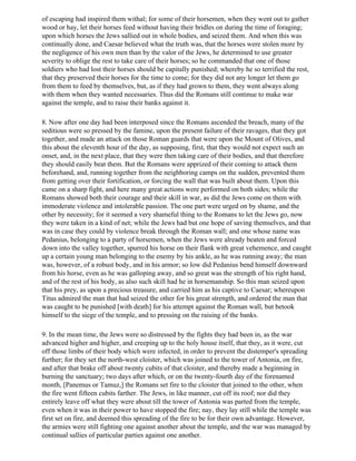 of escaping had inspired them withal; for some of their horsemen, when they went out to gather
wood or hay, let their horses feed without having their bridles on during the time of foraging;
upon which horses the Jews sallied out in whole bodies, and seized them. And when this was
continually done, and Caesar believed what the truth was, that the horses were stolen more by
the negligence of his own men than by the valor of the Jews, he determined to use greater
severity to oblige the rest to take care of their horses; so he commanded that one of those
soldiers who had lost their horses should be capitally punished; whereby he so terrified the rest,
that they preserved their horses for the time to come; for they did not any longer let them go
from them to feed by themselves, but, as if they had grown to them, they went always along
with them when they wanted necessaries. Thus did the Romans still continue to make war
against the temple, and to raise their banks against it.

8. Now after one day had been interposed since the Romans ascended the breach, many of the
seditious were so pressed by the famine, upon the present failure of their ravages, that they got
together, and made an attack on those Roman guards that were upon the Mount of Olives, and
this about the eleventh hour of the day, as supposing, first, that they would not expect such an
onset, and, in the next place, that they were then taking care of their bodies, and that therefore
they should easily beat them. But the Romans were apprized of their coming to attack them
beforehand, and, running together from the neighboring camps on the sudden, prevented them
from getting over their fortification, or forcing the wall that was built about them. Upon this
came on a sharp fight, and here many great actions were performed on both sides; while the
Romans showed both their courage and their skill in war, as did the Jews come on them with
immoderate violence and intolerable passion. The one part were urged on by shame, and the
other by necessity; for it seemed a very shameful thing to the Romans to let the Jews go, now
they were taken in a kind of net; while the Jews had but one hope of saving themselves, and that
was in case they could by violence break through the Roman wall; and one whose name was
Pedanius, belonging to a party of horsemen, when the Jews were already beaten and forced
down into the valley together, spurred his horse on their flank with great vehemence, and caught
up a certain young man belonging to the enemy by his ankle, as he was running away; the man
was, however, of a robust body, and in his armor; so low did Pedanius bend himself downward
from his horse, even as he was galloping away, and so great was the strength of his right hand,
and of the rest of his body, as also such skill had he in horsemanship. So this man seized upon
that his prey, as upon a precious treasure, and carried him as his captive to Caesar; whereupon
Titus admired the man that had seized the other for his great strength, and ordered the man that
was caught to be punished [with death] for his attempt against the Roman wall, but betook
himself to the siege of the temple, and to pressing on the raising of the banks.

9. In the mean time, the Jews were so distressed by the fights they had been in, as the war
advanced higher and higher, and creeping up to the holy house itself, that they, as it were, cut
off those limbs of their body which were infected, in order to prevent the distemper's spreading
further; for they set the north-west cloister, which was joined to the tower of Antonia, on fire,
and after that brake off about twenty cubits of that cloister, and thereby made a beginning in
burning the sanctuary; two days after which, or on the twenty-fourth day of the forenamed
month, [Panemus or Tamuz,] the Romans set fire to the cloister that joined to the other, when
the fire went fifteen cubits farther. The Jews, in like manner, cut off its roof; nor did they
entirely leave off what they were about till the tower of Antonia was parted from the temple,
even when it was in their power to have stopped the fire; nay, they lay still while the temple was
first set on fire, and deemed this spreading of the fire to be for their own advantage. However,
the armies were still fighting one against another about the temple, and the war was managed by
continual sallies of particular parties against one another.
 