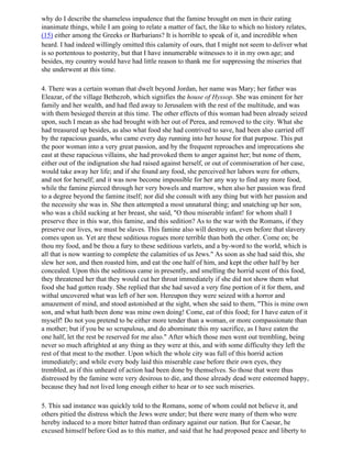 why do I describe the shameless impudence that the famine brought on men in their eating
inanimate things, while I am going to relate a matter of fact, the like to which no history relates,
(15) either among the Greeks or Barbarians? It is horrible to speak of it, and incredible when
heard. I had indeed willingly omitted this calamity of ours, that I might not seem to deliver what
is so portentous to posterity, but that I have innumerable witnesses to it in my own age; and
besides, my country would have had little reason to thank me for suppressing the miseries that
she underwent at this time.

4. There was a certain woman that dwelt beyond Jordan, her name was Mary; her father was
Eleazar, of the village Bethezob, which signifies the house of Hyssop. She was eminent for her
family and her wealth, and had fled away to Jerusalem with the rest of the multitude, and was
with them besieged therein at this time. The other effects of this woman had been already seized
upon, such I mean as she had brought with her out of Perea, and removed to the city. What she
had treasured up besides, as also what food she had contrived to save, had been also carried off
by the rapacious guards, who came every day running into her house for that purpose. This put
the poor woman into a very great passion, and by the frequent reproaches and imprecations she
east at these rapacious villains, she had provoked them to anger against her; but none of them,
either out of the indignation she had raised against herself, or out of commiseration of her case,
would take away her life; and if she found any food, she perceived her labors were for others,
and not for herself; and it was now become impossible for her any way to find any more food,
while the famine pierced through her very bowels and marrow, when also her passion was fired
to a degree beyond the famine itself; nor did she consult with any thing but with her passion and
the necessity she was in. She then attempted a most unnatural thing; and snatching up her son,
who was a child sucking at her breast, she said, "O thou miserable infant! for whom shall I
preserve thee in this war, this famine, and this sedition? As to the war with the Romans, if they
preserve our lives, we must be slaves. This famine also will destroy us, even before that slavery
comes upon us. Yet are these seditious rogues more terrible than both the other. Come on; be
thou my food, and be thou a fury to these seditious varlets, and a by-word to the world, which is
all that is now wanting to complete the calamities of us Jews." As soon as she had said this, she
slew her son, and then roasted him, and eat the one half of him, and kept the other half by her
concealed. Upon this the seditious came in presently, and smelling the horrid scent of this food,
they threatened her that they would cut her throat immediately if she did not show them what
food she had gotten ready. She replied that she had saved a very fine portion of it for them, and
withal uncovered what was left of her son. Hereupon they were seized with a horror and
amazement of mind, and stood astonished at the sight, when she said to them, "This is mine own
son, and what hath been done was mine own doing! Come, eat of this food; for I have eaten of it
myself! Do not you pretend to be either more tender than a woman, or more compassionate than
a mother; but if you be so scrupulous, and do abominate this my sacrifice, as I have eaten the
one half, let the rest be reserved for me also." After which those men went out trembling, being
never so much aftrighted at any thing as they were at this, and with some difficulty they left the
rest of that meat to the mother. Upon which the whole city was full of this horrid action
immediately; and while every body laid this miserable case before their own eyes, they
trembled, as if this unheard of action had been done by themselves. So those that were thus
distressed by the famine were very desirous to die, and those already dead were esteemed happy,
because they had not lived long enough either to hear or to see such miseries.

5. This sad instance was quickly told to the Romans, some of whom could not believe it, and
others pitied the distress which the Jews were under; but there were many of them who were
hereby induced to a more bitter hatred than ordinary against our nation. But for Caesar, he
excused himself before God as to this matter, and said that he had proposed peace and liberty to
 