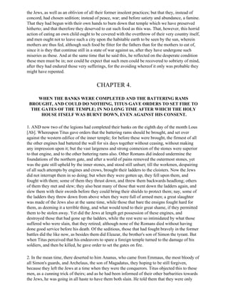 the Jews, as well as an oblivion of all their former insolent practices; but that they, instead of
concord, had chosen sedition; instead of peace, war; and before satiety and abundance, a famine.
That they had begun with their own hands to burn down that temple which we have preserved
hitherto; and that therefore they deserved to eat such food as this was. That, however, this horrid
action of eating an own child ought to be covered with the overthrow of their very country itself,
and men ought not to leave such a city upon the habitable earth to be seen by the sun, wherein
mothers are thus fed, although such food be fitter for the fathers than for the mothers to eat of,
since it is they that continue still in a state of war against us, after they have undergone such
miseries as these. And at the same time that he said this, he reflected on the desperate condition
these men must be in; nor could he expect that such men could be recovered to sobriety of mind,
after they had endured those very sufferings, for the avoiding whereof it only was probable they
might have repented.


                                        CHAPTER 4.

    WHEN THE BANKS WERE COMPLETED AND THE BATTERING RAMS
 BROUGHT, AND COULD DO NOTHING, TITUS GAVE ORDERS TO SET FIRE TO
  THE GATES OF THE TEMPLE; IN NO LONG TIME AFTER WHICH THE HOLY
      HOUSE ITSELF WAS BURNT DOWN, EVEN AGAINST HIS CONSENT.

1. AND now two of the legions had completed their banks on the eighth day of the month Lous
[Ab]. Whereupon Titus gave orders that the battering rams should be brought, and set over
against the western edifice of the inner temple; for before these were brought, the firmest of all
the other engines had battered the wall for six days together without ceasing, without making
any impression upon it; but the vast largeness and strong connexion of the stones were superior
to that engine, and to the other battering rams also. Other Romans did indeed undermine the
foundations of the northern gate, and after a world of pains removed the outermost stones, yet
was the gate still upheld by the inner stones, and stood still unhurt; till the workmen, despairing
of all such attempts by engines and crows, brought their ladders to the cloisters. Now the Jews
did not interrupt them in so doing; but when they were gotten up, they fell upon them, and
fought with them; some of them they thrust down, and threw them backwards headlong; others
of them they met and slew; they also beat many of those that went down the ladders again, and
slew them with their swords before they could bring their shields to protect them; nay, some of
the ladders they threw down from above when they were full of armed men; a great slaughter
was made of the Jews also at the same time, while those that bare the ensigns fought hard for
them, as deeming it a terrible thing, and what would tend to their great shame, if they permitted
them to be stolen away. Yet did the Jews at length get possession of these engines, and
destroyed those that had gone up the ladders, while the rest were so intimidated by what those
suffered who were slain, that they retired; although none of the Romans died without having
done good service before his death. Of the seditious, those that had fought bravely in the former
battles did the like now, as besides them did Eleazar, the brother's son of Simon the tyrant. But
when Titus perceived that his endeavors to spare a foreign temple turned to the damage of his
soldiers, and then be killed, he gave order to set the gates on fire.

2. In the mean time, there deserted to him Ananus, who came from Emmaus, the most bloody of
all Simon's guards, and Archelaus, the son of Magadatus, they hoping to be still forgiven,
because they left the Jews at a time when they were the conquerors. Titus objected this to these
men, as a cunning trick of theirs; and as he had been informed of their other barbarities towards
the Jews, he was going in all haste to have them both slain. He told them that they were only
 