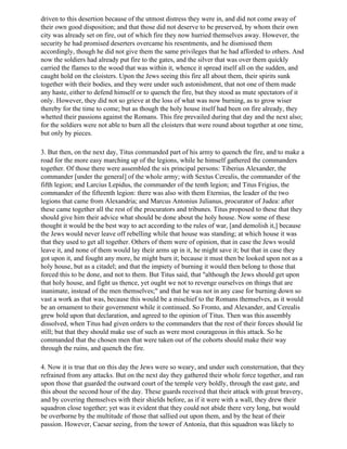 driven to this desertion because of the utmost distress they were in, and did not come away of
their own good disposition; and that those did not deserve to be preserved, by whom their own
city was already set on fire, out of which fire they now hurried themselves away. However, the
security he had promised deserters overcame his resentments, and he dismissed them
accordingly, though he did not give them the same privileges that he had afforded to others. And
now the soldiers had already put fire to the gates, and the silver that was over them quickly
carried the flames to the wood that was within it, whence it spread itself all on the sudden, and
caught hold on the cloisters. Upon the Jews seeing this fire all about them, their spirits sunk
together with their bodies, and they were under such astonishment, that not one of them made
any haste, either to defend himself or to quench the fire, but they stood as mute spectators of it
only. However, they did not so grieve at the loss of what was now burning, as to grow wiser
thereby for the time to come; but as though the holy house itself had been on fire already, they
whetted their passions against the Romans. This fire prevailed during that day and the next also;
for the soldiers were not able to burn all the cloisters that were round about together at one time,
but only by pieces.

3. But then, on the next day, Titus commanded part of his army to quench the fire, and to make a
road for the more easy marching up of the legions, while he himself gathered the commanders
together. Of those there were assembled the six principal persons: Tiberius Alexander, the
commander [under the general] of the whole army; with Sextus Cerealis, the commander of the
fifth legion; and Larcius Lepidus, the commander of the tenth legion; and Titus Frigius, the
commander of the fifteenth legion: there was also with them Eternius, the leader of the two
legions that came from Alexandria; and Marcus Antonius Julianus, procurator of Judea: after
these came together all the rest of the procurators and tribunes. Titus proposed to these that they
should give him their advice what should be done about the holy house. Now some of these
thought it would be the best way to act according to the rules of war, [and demolish it,] because
the Jews would never leave off rebelling while that house was standing; at which house it was
that they used to get all together. Others of them were of opinion, that in case the Jews would
leave it, and none of them would lay their arms up in it, he might save it; but that in case they
got upon it, and fought any more, he might burn it; because it must then be looked upon not as a
holy house, but as a citadel; and that the impiety of burning it would then belong to those that
forced this to be done, and not to them. But Titus said, that "although the Jews should get upon
that holy house, and fight us thence, yet ought we not to revenge ourselves on things that are
inanimate, instead of the men themselves;" and that he was not in any case for burning down so
vast a work as that was, because this would be a mischief to the Romans themselves, as it would
be an ornament to their government while it continued. So Fronto, and Alexander, and Cerealis
grew bold upon that declaration, and agreed to the opinion of Titus. Then was this assembly
dissolved, when Titus had given orders to the commanders that the rest of their forces should lie
still; but that they should make use of such as were most courageous in this attack. So he
commanded that the chosen men that were taken out of the cohorts should make their way
through the ruins, and quench the fire.

4. Now it is true that on this day the Jews were so weary, and under such consternation, that they
refrained from any attacks. But on the next day they gathered their whole force together, and ran
upon those that guarded the outward court of the temple very boldly, through the east gate, and
this about the second hour of the day. These guards received that their attack with great bravery,
and by covering themselves with their shields before, as if it were with a wall, they drew their
squadron close together; yet was it evident that they could not abide there very long, but would
be overborne by the multitude of those that sallied out upon them, and by the heat of their
passion. However, Caesar seeing, from the tower of Antonia, that this squadron was likely to
 