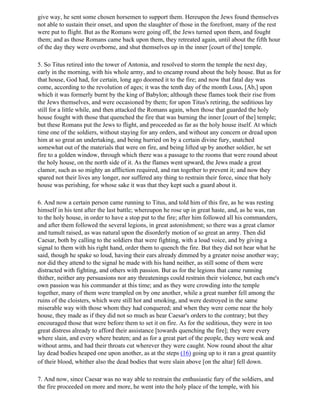 give way, he sent some chosen horsemen to support them. Hereupon the Jews found themselves
not able to sustain their onset, and upon the slaughter of those in the forefront, many of the rest
were put to flight. But as the Romans were going off, the Jews turned upon them, and fought
them; and as those Romans came back upon them, they retreated again, until about the fifth hour
of the day they were overborne, and shut themselves up in the inner [court of the] temple.

5. So Titus retired into the tower of Antonia, and resolved to storm the temple the next day,
early in the morning, with his whole army, and to encamp round about the holy house. But as for
that house, God had, for certain, long ago doomed it to the fire; and now that fatal day was
come, according to the revolution of ages; it was the tenth day of the month Lous, [Ab,] upon
which it was formerly burnt by the king of Babylon; although these flames took their rise from
the Jews themselves, and were occasioned by them; for upon Titus's retiring, the seditious lay
still for a little while, and then attacked the Romans again, when those that guarded the holy
house fought with those that quenched the fire that was burning the inner [court of the] temple;
but these Romans put the Jews to flight, and proceeded as far as the holy house itself. At which
time one of the soldiers, without staying for any orders, and without any concern or dread upon
him at so great an undertaking, and being hurried on by a certain divine fury, snatched
somewhat out of the materials that were on fire, and being lifted up by another soldier, he set
fire to a golden window, through which there was a passage to the rooms that were round about
the holy house, on the north side of it. As the flames went upward, the Jews made a great
clamor, such as so mighty an affliction required, and ran together to prevent it; and now they
spared not their lives any longer, nor suffered any thing to restrain their force, since that holy
house was perishing, for whose sake it was that they kept such a guard about it.

6. And now a certain person came running to Titus, and told him of this fire, as he was resting
himself in his tent after the last battle; whereupon he rose up in great haste, and, as he was, ran
to the holy house, in order to have a stop put to the fire; after him followed all his commanders,
and after them followed the several legions, in great astonishment; so there was a great clamor
and tumult raised, as was natural upon the disorderly motion of so great an army. Then did
Caesar, both by calling to the soldiers that were fighting, with a loud voice, and by giving a
signal to them with his right hand, order them to quench the fire. But they did not hear what he
said, though he spake so loud, having their ears already dimmed by a greater noise another way;
nor did they attend to the signal he made with his hand neither, as still some of them were
distracted with fighting, and others with passion. But as for the legions that came running
thither, neither any persuasions nor any threatenings could restrain their violence, but each one's
own passion was his commander at this time; and as they were crowding into the temple
together, many of them were trampled on by one another, while a great number fell among the
ruins of the cloisters, which were still hot and smoking, and were destroyed in the same
miserable way with those whom they had conquered; and when they were come near the holy
house, they made as if they did not so much as hear Caesar's orders to the contrary; but they
encouraged those that were before them to set it on fire. As for the seditious, they were in too
great distress already to afford their assistance [towards quenching the fire]; they were every
where slain, and every where beaten; and as for a great part of the people, they were weak and
without arms, and had their throats cut wherever they were caught. Now round about the altar
lay dead bodies heaped one upon another, as at the steps (16) going up to it ran a great quantity
of their blood, whither also the dead bodies that were slain above [on the altar] fell down.

7. And now, since Caesar was no way able to restrain the enthusiastic fury of the soldiers, and
the fire proceeded on more and more, he went into the holy place of the temple, with his
 
