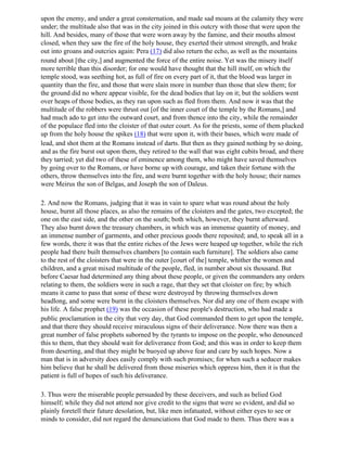 upon the enemy, and under a great consternation, and made sad moans at the calamity they were
under; the multitude also that was in the city joined in this outcry with those that were upon the
hill. And besides, many of those that were worn away by the famine, and their mouths almost
closed, when they saw the fire of the holy house, they exerted their utmost strength, and brake
out into groans and outcries again: Pera (17) did also return the echo, as well as the mountains
round about [the city,] and augmented the force of the entire noise. Yet was the misery itself
more terrible than this disorder; for one would have thought that the hill itself, on which the
temple stood, was seething hot, as full of fire on every part of it, that the blood was larger in
quantity than the fire, and those that were slain more in number than those that slew them; for
the ground did no where appear visible, for the dead bodies that lay on it; but the soldiers went
over heaps of those bodies, as they ran upon such as fled from them. And now it was that the
multitude of the robbers were thrust out [of the inner court of the temple by the Romans,] and
had much ado to get into the outward court, and from thence into the city, while the remainder
of the populace fled into the cloister of that outer court. As for the priests, some of them plucked
up from the holy house the spikes (18) that were upon it, with their bases, which were made of
lead, and shot them at the Romans instead of darts. But then as they gained nothing by so doing,
and as the fire burst out upon them, they retired to the wall that was eight cubits broad, and there
they tarried; yet did two of these of eminence among them, who might have saved themselves
by going over to the Romans, or have borne up with courage, and taken their fortune with the
others, throw themselves into the fire, and were burnt together with the holy house; their names
were Meirus the son of Belgas, and Joseph the son of Daleus.

2. And now the Romans, judging that it was in vain to spare what was round about the holy
house, burnt all those places, as also the remains of the cloisters and the gates, two excepted; the
one on the east side, and the other on the south; both which, however, they burnt afterward.
They also burnt down the treasury chambers, in which was an immense quantity of money, and
an immense number of garments, and other precious goods there reposited; and, to speak all in a
few words, there it was that the entire riches of the Jews were heaped up together, while the rich
people had there built themselves chambers [to contain such furniture]. The soldiers also came
to the rest of the cloisters that were in the outer [court of the] temple, whither the women and
children, and a great mixed multitude of the people, fled, in number about six thousand. But
before Caesar had determined any thing about these people, or given the commanders any orders
relating to them, the soldiers were in such a rage, that they set that cloister on fire; by which
means it came to pass that some of these were destroyed by throwing themselves down
headlong, and some were burnt in the cloisters themselves. Nor did any one of them escape with
his life. A false prophet (19) was the occasion of these people's destruction, who had made a
public proclamation in the city that very day, that God commanded them to get upon the temple,
and that there they should receive miraculous signs of their deliverance. Now there was then a
great number of false prophets suborned by the tyrants to impose on the people, who denounced
this to them, that they should wait for deliverance from God; and this was in order to keep them
from deserting, and that they might be buoyed up above fear and care by such hopes. Now a
man that is in adversity does easily comply with such promises; for when such a seducer makes
him believe that he shall be delivered from those miseries which oppress him, then it is that the
patient is full of hopes of such his deliverance.

3. Thus were the miserable people persuaded by these deceivers, and such as belied God
himself; while they did not attend nor give credit to the signs that were so evident, and did so
plainly foretell their future desolation, but, like men infatuated, without either eyes to see or
minds to consider, did not regard the denunciations that God made to them. Thus there was a
 