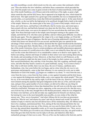 star (20) resembling a sword, which stood over the city, and a comet, that continued a whole
year. Thus also before the Jews' rebellion, and before those commotions which preceded the
war, when the people were come in great crowds to the feast of unleavened bread, on the eighth
day of the month Xanthicus, (21) [Nisan,] and at the ninth hour of the night, so great a light
shone round the altar and the holy house, that it appeared to be bright day time; which lasted for
half an hour. This light seemed to be a good sign to the unskillful, but was so interpreted by the
sacred scribes, as to portend those events that followed immediately upon it. At the same festival
also, a heifer, as she was led by the high priest to be sacrificed, brought forth a lamb in the midst
of the temple. Moreover, the eastern gate of the inner (22) [court of the] temple, which was of
brass, and vastly heavy, and had been with difficulty shut by twenty men, and rested upon a
basis armed with iron, and had bolts fastened very deep into the firm floor, which was there
made of one entire stone, was seen to be opened of its own accord about the sixth hour of the
night. Now those that kept watch in the temple came hereupon running to the captain of the
temple, and told him of it; who then came up thither, and not without great difficulty was able to
shut the gate again. This also appeared to the vulgar to be a very happy prodigy, as if God did
thereby open them the gate of happiness. But the men of learning understood it, that the security
of their holy house was dissolved of its own accord, and that the gate was opened for the
advantage of their enemies. So these publicly declared that the signal foreshowed the desolation
that was coming upon them. Besides these, a few days after that feast, on the one and twentieth
day of the month Artemisius, [Jyar,] a certain prodigious and incredible phenomenon appeared:
I suppose the account of it would seem to be a fable, were it not related by those that saw it, and
were not the events that followed it of so considerable a nature as to deserve such signals; for,
before sun-setting, chariots and troops of soldiers in their armor were seen running about among
the clouds, and surrounding of cities. Moreover, at that feast which we call Pentecost, as the
priests were going by night into the inner [court of the temple,] as their custom was, to perform
their sacred ministrations, they said that, in the first place, they felt a quaking, and heard a great
noise, and after that they heard a sound as of a great multitude, saying, "Let us remove hence."
But, what is still more terrible, there was one Jesus, the son of Ananus, a plebeian and a
husbandman, who, four years before the war began, and at a time when the city was in very
great peace and prosperity, came to that feast whereon it is our custom for every one to make
tabernacles to God in the temple, (23) began on a sudden to cry aloud, "A voice from the east, a
voice from the west, a voice from the four winds, a voice against Jerusalem and the holy house,
a voice against the bridegrooms and the brides, and a voice against this whole people!" This was
his cry, as he went about by day and by night, in all the lanes of the city. However, certain of the
most eminent among the populace had great indignation at this dire cry of his, and took up the
man, and gave him a great number of severe stripes; yet did not he either say any thing for
himself, or any thing peculiar to those that chastised him, but still went on with the same words
which he cried before. Hereupon our rulers, supposing, as the case proved to be, that this was a
sort of divine fury in the man, brought him to the Roman procurator, where he was whipped till
his bones were laid bare; yet he did not make any supplication for himself, nor shed any tears,
but turning his voice to the most lamentable tone possible, at every stroke of the whip his
answer was, "Woe, woe to Jerusalem!" And when Albinus (for he was then our procurator)
asked him, Who he was? and whence he came? and why he uttered such words? he made no
manner of reply to what he said, but still did not leave off his melancholy ditty, till Albinus took
him to be a madman, and dismissed him. Now, during all the time that passed before the war
began, this man did not go near any of the citizens, nor was seen by them while he said so; but
he every day uttered these lamentable words, as if it were his premeditated vow, "Woe, woe to
Jerusalem!" Nor did he give ill words to any of those that beat him every day, nor good words to
those that gave him food; but this was his reply to all men, and indeed no other than a
melancholy presage of what was to come. This cry of his was the loudest at the festivals; and he
 