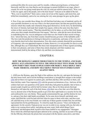 continued this ditty for seven years and five months, without growing hoarse, or being tired
therewith, until the very time that he saw his presage in earnest fulfilled in our siege, when it
ceased; for as he was going round upon the wall, he cried out with his utmost force, "Woe, woe
to the city again, and to the people, and to the holy house!" And just as he added at the last,
"Woe, woe to myself also!" there came a stone out of one of the engines, and smote him, and
killed him immediately; and as he was uttering the very same presages he gave up the ghost.

4. Now if any one consider these things, he will find that God takes care of mankind, and by all
ways possible foreshows to our race what is for their preservation; but that men perish by those
miseries which they madly and voluntarily bring upon themselves; for the Jews, by demolishing
the tower of Antonia, had made their temple four-square, while at the same time they had it
written in their sacred oracles, "That then should their city be taken, as well as their holy house,
when once their temple should become four-square." But now, what did the most elevate them
in undertaking this war, was an ambiguous oracle that was also found in their sacred writings,
how," about that time, one from their country should become governor of the habitable earth."
The Jews took this prediction to belong to themselves in particular, and many of the wise men
were thereby deceived in their determination. Now this oracle certainly denoted the government
of Vespasian, who was appointed emperor in Judea. However, it is not possible for men to avoid
fate, although they see it beforehand. But these men interpreted some of these signals according
to their own pleasure, and some of them they utterly despised, until their madness was
demonstrated, both by the taking of their city and their own destruction.


                                        CHAPTER 6.

 HOW THE ROMANS CARRIED THEIR ENSIGNS TO THE TEMPLE, AND MADE
JOYFUL ACCLAMATIONS TO TITUS. THE SPEECH THAT TITUS MADE TO THE
 JEWS WHEN THEY MADE SUPPLICATION FOR MERCY. WHAT REPLY THEY
  MADE THERETO; AND HOW THAT REPLY MOVED TITUS'S INDIGNATION
                        AGAINST THEM.

1. AND now the Romans, upon the flight of the seditious into the city, and upon the burning of
the holy house itself, and of all the buildings round about it, brought their ensigns to the temple
(24) and set them over against its eastern gate; and there did they offer sacrifices to them, and
there did they make Titus imperator (25) with the greatest acclamations of joy. And now all the
soldiers had such vast quantities of the spoils which they had gotten by plunder, that in Syria a
pound weight of gold was sold for half its former value. But as for those priests that kept
themselves still upon the wall of the holy house, (26) there was a boy that, out of the thirst he
was in, desired some of the Roman guards to give him their right hands as a security for his life,
and confessed he was very thirsty. These guards commiserated his age, and the distress he was
in, and gave him their right hands accordingly. So he came down himself, and drank some
water, and filled the vessel he had with him when he came to them with water, and then went
off, and fled away to his own friends; nor could any of those guards overtake him; but still they
reproached him for his perfidiousness. To which he made this answer: "I have not broken the
agreement; for the security I had given me was not in order to my staying with you, but only in
order to my coming down safely, and taking up some water; both which things I have
performed, and thereupon think myself to have been faithful to my engagement." Hereupon
those whom the child had imposed upon admired at his cunning, and that on account of his age.
On the fifth day afterward, the priests that were pined with the famine came down, and when
 