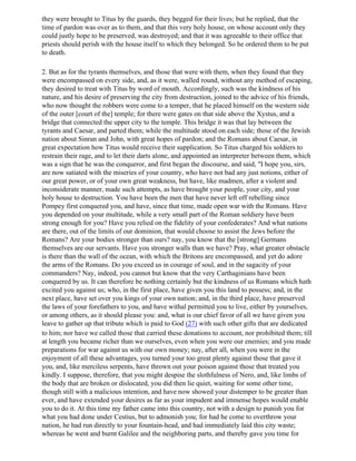 they were brought to Titus by the guards, they begged for their lives; but he replied, that the
time of pardon was over as to them, and that this very holy house, on whose account only they
could justly hope to be preserved, was destroyed; and that it was agreeable to their office that
priests should perish with the house itself to which they belonged. So he ordered them to be put
to death.

2. But as for the tyrants themselves, and those that were with them, when they found that they
were encompassed on every side, and, as it were, walled round, without any method of escaping,
they desired to treat with Titus by word of mouth. Accordingly, such was the kindness of his
nature, and his desire of preserving the city from destruction, joined to the advice of his friends,
who now thought the robbers were come to a temper, that he placed himself on the western side
of the outer [court of the] temple; for there were gates on that side above the Xystus, and a
bridge that connected the upper city to the temple. This bridge it was that lay between the
tyrants and Caesar, and parted them; while the multitude stood on each side; those of the Jewish
nation about Sinran and John, with great hopes of pardon; and the Romans about Caesar, in
great expectation how Titus would receive their supplication. So Titus charged his soldiers to
restrain their rage, and to let their darts alone, and appointed an interpreter between them, which
was a sign that he was the conqueror, and first began the discourse, and said, "I hope you, sirs,
are now satiated with the miseries of your country, who have not bad any just notions, either of
our great power, or of your own great weakness, but have, like madmen, after a violent and
inconsiderate manner, made such attempts, as have brought your people, your city, and your
holy house to destruction. You have been the men that have never left off rebelling since
Pompey first conquered you, and have, since that time, made open war with the Romans. Have
you depended on your multitude, while a very small part of the Roman soldiery have been
strong enough for you? Have you relied on the fidelity of your confederates? And what nations
are there, out of the limits of our dominion, that would choose to assist the Jews before the
Romans? Are your bodies stronger than ours? nay, you know that the [strong] Germans
themselves are our servants. Have you stronger walls than we have? Pray, what greater obstacle
is there than the wall of the ocean, with which the Britons are encompassed, and yet do adore
the arms of the Romans. Do you exceed us in courage of soul, and in the sagacity of your
commanders? Nay, indeed, you cannot but know that the very Carthaginians have been
conquered by us. It can therefore be nothing certainly but the kindness of us Romans which hath
excited you against us; who, in the first place, have given you this land to possess; and, in the
next place, have set over you kings of your own nation; and, in the third place, have preserved
the laws of your forefathers to you, and have withal permitted you to live, either by yourselves,
or among others, as it should please you: and, what is our chief favor of all we have given you
leave to gather up that tribute which is paid to God (27) with such other gifts that are dedicated
to him; nor have we called those that carried these donations to account, nor prohibited them; till
at length you became richer than we ourselves, even when you were our enemies; and you made
preparations for war against us with our own money; nay, after all, when you were in the
enjoyment of all these advantages, you turned your too great plenty against those that gave it
you, and, like merciless serpents, have thrown out your poison against those that treated you
kindly. I suppose, therefore, that you might despise the slothfulness of Nero, and, like limbs of
the body that are broken or dislocated, you did then lie quiet, waiting for some other time,
though still with a malicious intention, and have now showed your distemper to be greater than
ever, and have extended your desires as far as your impudent and immense hopes would enable
you to do it. At this time my father came into this country, not with a design to punish you for
what you had done under Cestius, but to admonish you; for had he come to overthrow your
nation, he had run directly to your fountain-head, and had immediately laid this city waste;
whereas he went and burnt Galilee and the neighboring parts, and thereby gave you time for
 