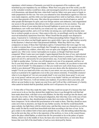 repentance; which instance of humanity you took for an argument of his weakness, and
nourished up your impudence by our mildness. When Nero was gone out of the world, you did
as the wickedest wretches would have done, and encouraged yourselves to act against us by our
civil dissensions, and abused that time, when both I and my father were gone away to Egypt, to
make preparations for this war. Nor were you ashamed to raise disturbances against us when we
were made emperors, and this while you had experienced how mild we had been, when we were
no more than generals of the army. But when the government was devolved upon us, and all
other people did thereupon lie quiet, and even foreign nations sent embassies, and congratulated
our access to the government, then did you Jews show yourselves to be our enemies. You sent
embassies to those of your nation that are beyond Euphrates to assist you in your raising
disturbances; new walls were built by you round your city, seditions arose, and one tyrant
contended against another, and a civil war broke out among you; such indeed as became none
but so wicked a people as you are. I then came to this city, as unwillingly sent by my father, and
received melancholy injunctions from him. When I heard that the people were disposed to
peace, I rejoiced at it; I exhorted you to leave off these proceedings before I began this war; I
spared you even when you had fought against me a great while; I gave my right hand as security
to the deserters; I observed what I had promised faithfully. When they fled to me, I had
compassion on many of those that I had taken captive; I tortured those that were eager for war,
in order to restrain them. It was unwillingly that I brought my engines of war against your walls;
I always prohibited my soldiers, when they were set upon your slaughter, from their severity
against you. After every victory I persuaded you to peace, as though I had been myself
conquered. When I came near your temple, I again departed from the laws of war, and exhorted
you to spare your own sanctuary, and to preserve your holy house to yourselves. I allowed you a
quiet exit out of it, and security for your preservation; nay, if you had a mind, I gave you leave
to fight in another place. Yet have you still despised every one of my proposals, and have set
fire to your holy house with your own hands. And now, vile wretches, do you desire to treat with
me by word of mouth? To what purpose is it that you would save such a holy house as this was,
which is now destroyed? What preservation can you now desire after the destruction of your
temple? Yet do you stand still at this very time in your armor; nor can you bring yourselves so
much as to pretend to be supplicants even in this your utmost extremity. O miserable creatures!
what is it you depend on? Are not your people dead? is not your holy house gone? is not your
city in my power? and are not your own very lives in my hands? And do you still deem it a part
of valor to die? However, I will not imitate your madness. If you throw down your arms, and
deliver up your bodies to me, I grant you your lives; and I will act like a mild master of a family;
what cannot be healed shall be punished, and the rest I will preserve for my own use."

3. To that offer of Titus they made this reply: That they could not accept of it, because they had
sworn never to do so; but they desired they might have leave to go through the wall that had
been made about them, with their wives and children; for that they would go into the desert, and
leave the city to him. At this Titus had great indignation, that when they were in the case of men
already taken captives, they should pretend to make their own terms with him, as if they had
been conquerors. So he ordered this proclamation to be made to them, That they should no more
come out to him as deserters, nor hope for any further security; for that he would henceforth
spare nobody, but fight them with his whole army; and that they must save themselves as well as
they could; for that he would from henceforth treat them according to the laws of war. So he
gave orders to the soldiers both to burn and to plunder the city; who did nothing indeed that day;
but on the next day they set fire to the repository of the archives, to Acra, to the council-house,
and to the place called Ophlas; at which time the fire proceeded as far as the palace of queen
Helena, which was in the middle of Acra; the lanes also were burnt down, as were also those
houses that were full of the dead bodies of such as were destroyed by famine.
 