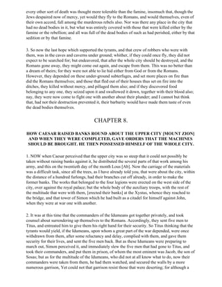 every other sort of death was thought more tolerable than the famine, insomuch that, though the
Jews despaired now of mercy, yet would they fly to the Romans, and would themselves, even of
their own accord, fall among the murderous rebels also. Nor was there any place in the city that
had no dead bodies in it, but what was entirely covered with those that were killed either by the
famine or the rebellion; and all was full of the dead bodies of such as had perished, either by that
sedition or by that famine.

3. So now the last hope which supported the tyrants, and that crew of robbers who were with
them, was in the caves and caverns under ground; whither, if they could once fly, they did not
expect to be searched for; but endeavored, that after the whole city should be destroyed, and the
Romans gone away, they might come out again, and escape from them. This was no better than
a dream of theirs; for they were not able to lie hid either from God or from the Romans.
However, they depended on these under-ground subterfuges, and set more places on fire than
did the Romans themselves; and those that fled out of their houses thus set on fire into the
ditches, they killed without mercy, and pillaged them also; and if they discovered food
belonging to any one, they seized upon it and swallowed it down, together with their blood also;
nay, they were now come to fight one with another about their plunder; and I cannot but think
that, had not their destruction prevented it, their barbarity would have made them taste of even
the dead bodies themselves.


                                         CHAPTER 8.

HOW CAESAR RAISED BANKS ROUND ABOUT THE UPPER CITY [MOUNT ZION]
 AND WHEN THEY WERE COMPLETED, GAVE ORDERS THAT THE MACHINES
SHOULD BE BROUGHT. HE THEN POSSESSED HIMSELF OF THE WHOLE CITY.

1. NOW when Caesar perceived that the upper city was so steep that it could not possibly be
taken without raising banks against it, he distributed the several parts of that work among his
army, and this on the twentieth day of the month Lous [Ab]. Now the carriage of the materials
was a difficult task, since all the trees, as I have already told you, that were about the city, within
the distance of a hundred furlongs, had their branches cut off already, in order to make the
former banks. The works that belonged to the four legions were erected on the west side of the
city, over against the royal palace; but the whole body of the auxiliary troops, with the rest of
the multitude that were with them, [erected their banks] at the Xystus, whence they reached to
the bridge, and that tower of Simon which he had built as a citadel for himself against John,
when they were at war one with another.

2. It was at this time that the commanders of the Idumeans got together privately, and took
counsel about surrendering up themselves to the Romans. Accordingly, they sent five men to
Titus, and entreated him to give them his right hand for their security. So Titus thinking that the
tyrants would yield, if the Idumeans, upon whom a great part of the war depended, were once
withdrawn from them, after some reluctancy and delay, complied with them, and gave them
security for their lives, and sent the five men back. But as these Idumeans were preparing to
march out, Simon perceived it, and immediately slew the five men that had gone to Titus, and
took their commanders, and put them in prison, of whom the most eminent was Jacob, the son of
Sosas; but as for the multitude of the Idumeans, who did not at all know what to do, now their
commanders were taken from them, he had them watched, and secured the walls by a more
numerous garrison, Yet could not that garrison resist those that were deserting; for although a
 