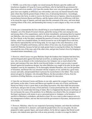 1. THERE, was at this time a mighty war raised among the Romans upon the sudden and
treacherous slaughter of Caesar by Cassius and Brutus, after he had held the government for
three years and seven months. (14) Upon this murder there were very great agitations, and the
great men were mightily at difference one with another, and every one betook himself to that
party where they had the greatest hopes of their own, of advancing themselves. Accordingly,
Cassius came into Syria, in order to receive the forces that were at Apamia, where he procured a
reconciliation between Bassus and Marcus, and the legions which were at difference with him;
so he raised the siege of Apamia, and took upon him the command of the army, and went about
exacting tribute of the cities, and demanding their money to such a degree as they were not able
to bear.

2. So he gave command that the Jews should bring in seven hundred talents; whereupon
Antipater, out of his dread of Cassius's threats, parted the raising of this sum among his sons,
and among others of his acquaintance, and to be done immediately; and among them he required
one Malichus, who was at enmity with him, to do his part also, which necessity forced him to
do. Now Herod, in the first place, mitigated the passion of Cassius, by bringing his share out of
Galilee, which was a hundred talents, on which account he was in the highest favor with him;
and when he reproached the rest for being tardy, he was angry at the cities themselves; so he
made slaves of Gophna and Emmaus, and two others of less note; nay, he proceeded as if he
would kill Malichus, because he had not made greater haste in exacting his tribute; but Antipater
prevented the ruin of this man, and of the other cities, and got into Cassius's favor by bringing in
a hundred talents immediately. (15)

3. However, when Cassius was gone Malichus forgot the kindness that Antipater had done him,
and laid frequent plots against him that had saved him, as making haste to get him out of the
way, who was an obstacle to his wicked practices; but Antipater was so much afraid of the
power and cunning of the man, that he went beyond Jordan, in order to get an army to guard
himself against his treacherous designs; but when Malichus was caught in his plot, he put upon
Antipater's sons by his impudence, for he thoroughly deluded Phasaelus, who was the guardian
of Jerusalem, and Herod who was intrusted with the weapons of war, and this by a great many
excuses and oaths, and persuaded them to procure his reconciliation to his father. Thus was he
preserved again by Antipater, who dissuaded Marcus, the then president of Syria, from his
resolution of killing Malichus, on account of his attempts for innovation.

4. Upon the war between Cassius and Brutus on one side, against the younger Caesar [Augustus]
and Antony on the other, Cassius and Marcus got together an army out of Syria; and because
Herod was likely to have a great share in providing necessaries, they then made him procurator
of all Syria, and gave him an army of foot and horse. Cassius premised him also, that after the
war was over, he would make him king of Judea. But it so happened that the power and hopes of
his son became the cause of his perdition; for as Malichus was afraid of this, he corrupted one of
the king's cup-bearers with money to give a poisoned potion to Antipater; so he became a
sacrifice to Malichus's wickedness, and died at a feast. He was a man in other respects active in
the management of affairs, and one that recovered the government to Hyrcanus, and preserved it
in his hands.

5. However, Malichus, when lie was suspected ef poisoning Antipater, and when the multitude
was angry with him for it, denied it, and made the people believe he was not guilty. He also
prepared to make a greater figure, and raised soldiers; for he did not suppose that Herod would
be quiet, who indeed came upon him with an army presently, in order to revenge his father's
 