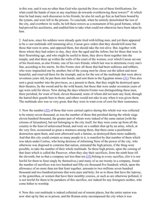 in this war, and it was no other than God who ejected the Jews out of these fortifications; for
what could the hands of men or any machines do towards overthrowing these towers?" At which
time he had many such discourses to his friends; he also let such go free as had been bound by
the tyrants, and were left in the prisons. To conclude, when he entirely demolished the rest of
the city, and overthrew its walls, he left these towers as a monument of his good fortune, which
had proved his auxiliaries, and enabled him to take what could not otherwise have been taken by
him.

2. And now, since his soldiers were already quite tired with killing men, and yet there appeared
to be a vast multitude still remaining alive, Caesar gave orders that they should kill none but
those that were in arms, and opposed them, but should take the rest alive. But, together with
those whom they had orders to slay, they slew the aged and the infirm; but for those that were in
their flourishing age, and who might be useful to them, they drove them together into the
temple, and shut them up within the walls of the court of the women; over which Caesar set one
of his freed-men, as also Fronto, one of his own friends; which last was to determine every one's
fate, according to his merits. So this Fronto slew all those that had been seditious and robbers,
who were impeached one by another; but of the young men he chose out the tallest and most
beautiful, and reserved them for the triumph; and as for the rest of the multitude that were above
seventeen years old, he put them into bonds, and sent them to the Egyptian mines (31) Titus also
sent a great number into the provinces, as a present to them, that they might be destroyed upon
their theatres, by the sword and by the wild beasts; but those that were under seventeen years of
age were sold for slaves. Now during the days wherein Fronto was distinguishing these men,
there perished, for want of food, eleven thousand; some of whom did not taste any food, through
the hatred their guards bore to them; and others would not take in any when it was given them.
The multitude also was so very great, that they were in want even of corn for their sustenance.

3. Now the number (32) of those that were carried captive during this whole war was collected
to be ninety-seven thousand; as was the number of those that perished during the whole siege
eleven hundred thousand, the greater part of whom were indeed of the same nation [with the
citizens of Jerusalem], but not belonging to the city itself; for they were come up from all the
country to the feast of unleavened bread, and were on a sudden shut up by an army, which, at
the very first, occasioned so great a straitness among them, that there came a pestilential
destruction upon them, and soon afterward such a famine, as destroyed them more suddenly.
And that this city could contain so many people in it, is manifest by that number of them which
was taken under Cestius, who being desirous of informing Nero of the power of the city, who
otherwise was disposed to contemn that nation, entreated the high priests, if the thing were
possible, to take the number of their whole multitude. So these high priests, upon the coming of
that feast which is called the Passover, when they slay their sacrifices, from the ninth hour till
the eleventh, but so that a company not less than ten (33) belong to every sacrifice, (for it is not
lawful for them to feast singly by themselves,) and many of us are twenty in a company, found
the number of sacrifices was two hundred and fifty-six thousand five hundred; which, upon the
allowance of no more than ten that feast together, amounts to two millions seven hundred
thousand and two hundred persons that were pure and holy; for as to those that have the leprosy,
or the gonorrhea, or women that have their monthly courses, or such as are otherwise polluted, it
is not lawful for them to be partakers of this sacrifice; nor indeed for any foreigners neither, who
come hither to worship.

4. Now this vast multitude is indeed collected out of remote places, but the entire nation was
now shut up by fate as in prison, and the Roman army encompassed the city when it was
 