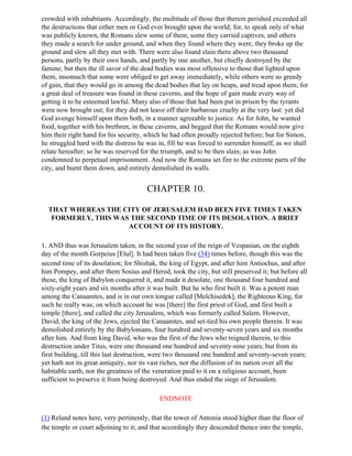 crowded with inhabitants. Accordingly, the multitude of those that therein perished exceeded all
the destructions that either men or God ever brought upon the world; for, to speak only of what
was publicly known, the Romans slew some of them, some they carried captives, and others
they made a search for under ground, and when they found where they were, they broke up the
ground and slew all they met with. There were also found slain there above two thousand
persons, partly by their own hands, and partly by one another, but chiefly destroyed by the
famine; but then the ill savor of the dead bodies was most offensive to those that lighted upon
them, insomuch that some were obliged to get away immediately, while others were so greedy
of gain, that they would go in among the dead bodies that lay on heaps, and tread upon them; for
a great deal of treasure was found in these caverns, and the hope of gain made every way of
getting it to be esteemed lawful. Many also of those that had been put in prison by the tyrants
were now brought out; for they did not leave off their barbarous cruelty at the very last: yet did
God avenge himself upon them both, in a manner agreeable to justice. As for John, he wanted
food, together with his brethren, in these caverns, and begged that the Romans would now give
him their right hand for his security, which he had often proudly rejected before; but for Simon,
he struggled hard with the distress he was in, fill he was forced to surrender himself, as we shall
relate hereafter; so he was reserved for the triumph, and to be then slain; as was John
condemned to perpetual imprisonment. And now the Romans set fire to the extreme parts of the
city, and burnt them down, and entirely demolished its walls.


                                       CHAPTER 10.

  THAT WHEREAS THE CITY OF JERUSALEM HAD BEEN FIVE TIMES TAKEN
   FORMERLY, THIS WAS THE SECOND TIME OF ITS DESOLATION. A BRIEF
                     ACCOUNT OF ITS HISTORY.

1. AND thus was Jerusalem taken, in the second year of the reign of Vespasian, on the eighth
day of the month Gorpeius [Elul]. It had been taken five (34) times before, though this was the
second time of its desolation; for Shishak, the king of Egypt, and after him Antiochus, and after
him Pompey, and after them Sosius and Herod, took the city, but still preserved it; but before all
these, the king of Babylon conquered it, and made it desolate, one thousand four hundred and
sixty-eight years and six months after it was built. But he who first built it. Was a potent man
among the Canaanites, and is in our own tongue called [Melchisedek], the Righteous King, for
such he really was; on which account he was [there] the first priest of God, and first built a
temple [there], and called the city Jerusalem, which was formerly called Salem. However,
David, the king of the Jews, ejected the Canaanites, and set-tied his own people therein. It was
demolished entirely by the Babylonians, four hundred and seventy-seven years and six months
after him. And from king David, who was the first of the Jews who reigned therein, to this
destruction under Titus, were one thousand one hundred and seventy-nine years; but from its
first building, till this last destruction, were two thousand one hundred and seventy-seven years;
yet hath not its great antiquity, nor its vast riches, nor the diffusion of its nation over all the
habitable earth, nor the greatness of the veneration paid to it on a religious account, been
sufficient to preserve it from being destroyed. And thus ended the siege of Jerusalem.

                                            ENDNOTE

(1) Reland notes here, very pertinently, that the tower of Antonia stood higher than the floor of
the temple or court adjoining to it; and that accordingly they descended thence into the temple,
 