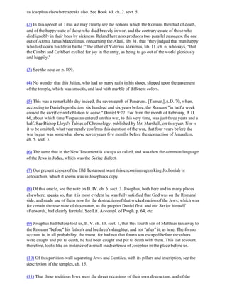as Josephus elsewhere speaks also. See Book VI. ch. 2. sect. 5.

(2) In this speech of Titus we may clearly see the notions which the Romans then had of death,
and of the happy state of those who died bravely in war, and the contrary estate of those who
died ignobly in their beds by sickness. Reland here also produces two parallel passages, the one
out of Atonia Janus Marcellinus, concerning the Alani, lib. 31, that "they judged that man happy
who laid down his life in battle ;" the other of Valerius Maximus, lib. 11. ch. 6, who says, "that
the Cimbri and Celtiberi exulted for joy in the army, as being to go out of the world gloriously
and happily."

(3) See the note on p. 809.

(4) No wonder that this Julian, who had so many nails in his shoes, slipped upon the pavement
of the temple, which was smooth, and laid with marble of different colors.

(5) This was a remarkable day indeed, the seventeenth of Paneruns. [Tamuz,] A.D. 70, when,
according to Daniel's prediction, six hundred and six years before, the Romans "in half a week
caused the sacrifice and oblation to cease," Daniel 9:27. For from the month of February, A.D.
66, about which time Vespasian entered on this war, to this very time, was just three years and a
half. See Bishop Lloyd's Tables of Chronology, published by Mr. Marshall, on this year. Nor is
it to be omitted, what year nearly confirms this duration of the war, that four years before the
war begun was somewhat above seven years five months before the destruction of Jerusalem,
ch. 5. sect. 3.

(6) The same that in the New Testament is always so called, and was then the common language
of the Jews in Judea, which was the Syriac dialect.

(7) Our present copies of the Old Testament want this encomium upon king Jechoniah or
Jehoiachim, which it seems was in Josephus's copy.

(8) Of this oracle, see the note on B. IV. ch. 6. sect. 3. Josephus, both here and in many places
elsewhere, speaks so, that it is most evident he was fully satisfied that God was on the Romans'
side, and made use of them now for the destruction of that wicked nation of the Jews; which was
for certain the true state of this matter, as the prophet Daniel first, and our Savior himself
afterwards, had clearly foretold. See Lit. Accompl. of Proph. p. 64, etc.

(9) Josephus had before told us, B. V. ch. 13. sect. 1, that this fourth son of Matthias ran away to
the Romans "before" his father's and brethren's slaughter, and not "after" it, as here. The former
account is, in all probability, the truest; for had not that fourth son escaped before the others
were caught and put to death, he had been caught and put to death with them. This last account,
therefore, looks like an instance of a small inadvertence of Josephus in the place before us.

(10) Of this partition-wall separating Jews and Gentiles, with its pillars and inscription, see the
description of the temples, ch. 15.

(11) That these seditious Jews were the direct occasions of their own destruction, and of the
 