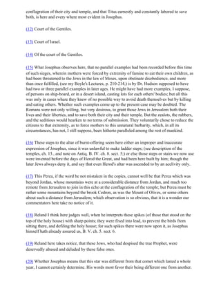 conflagration of their city and temple, and that Titus earnestly and constantly labored to save
both, is here and every where most evident in Josephus.

(12) Court of the Gentiles.

(13) Court of Israel.

(14) Of the court of the Gentiles.

(15) What Josephus observes here, that no parallel examples had been recorded before this time
of such sieges, wherein mothers were forced by extremity of famine to eat their own children, as
had been threatened to the Jews in the law of Moses, upon obstinate disobedience, and more
than once fulfilled, (see my Boyle's Lectures, p. 210-214,) is by Dr. Hudson supposed to have
had two or three parallel examples in later ages. He might have had more examples, I suppose,
of persons on ship-board, or in a desert island, casting lots for each others' bodies; but all this
was only in cases where they knew of no possible way to avoid death themselves but by killing
and eating others. Whether such examples come up to the present case may be doubted. The
Romans were not only willing, but very desirous, to grant those Jews in Jerusalem both their
lives and their liberties, and to save both their city and their temple. But the zealots, the rubbers,
and the seditious would hearken to no terms of submission. They voluntarily chose to reduce the
citizens to that extremity, as to force mothers to this unnatural barbarity, which, in all its
circumstances, has not, I still suppose, been hitherto paralleled among the rest of mankind.

(16) These steps to the altar of burnt-offering seem here either an improper and inaccurate
expression of Josephus, since it was unlawful to make ladder steps; (see description of the
temples, ch. 13., and note on Antiq. B. IV. ch. 8. sect. 5;) or else those steps or stairs we now use
were invented before the days of Herod the Great, and had been here built by him; though the
later Jews always deny it, and say that even Herod's altar was ascended to by an acclivity only.

(17) This Perea, if the word be not mistaken in the copies, cannot well be that Perea which was
beyond Jordan, whose mountains were at a considerable distance from Jordan, and much too
remote from Jerusalem to join in this echo at the conflagration of the temple; but Perea must be
rather some mountains beyond the brook Cedron, as was the Mount of Olives, or some others
about such a distance from Jerusalem; which observation is so obvious, that it is a wonder our
commentators here take no notice of it.

(18) Reland I think here judges well, when he interprets these spikes (of those that stood on the
top of the holy house) with sharp points; they were fixed into lead, to prevent the birds from
sitting there, and defiling the holy house; for such spikes there were now upon it, as Josephus
himself hath already assured us, B. V. ch. 5. sect. 6.

(19) Reland here takes notice, that these Jews, who had despised the true Prophet, were
deservedly abused and deluded by these false ones.

(20) Whether Josephus means that this star was different from that comet which lasted a whole
year, I cannot certainly determine. His words most favor their being different one from another.
 