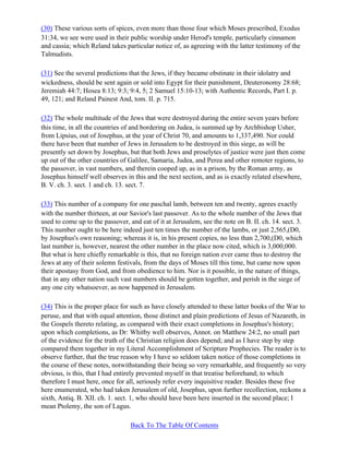 (30) These various sorts of spices, even more than those four which Moses prescribed, Exodus
31:34, we see were used in their public worship under Herod's temple, particularly cinnamon
and cassia; which Reland takes particular notice of, as agreeing with the latter testimony of the
Talmudists.

(31) See the several predictions that the Jews, if they became obstinate in their idolatry and
wickedness, should be sent again or sold into Egypt for their punishment, Deuteronomy 28:68;
Jeremiah 44:7; Hosea 8:13; 9:3; 9:4, 5; 2 Samuel 15:10-13; with Authentic Records, Part I. p.
49, 121; and Reland Painest And, tom. II. p. 715.

(32) The whole multitude of the Jews that were destroyed during the entire seven years before
this time, in all the countries of and bordering on Judea, is summed up by Archbishop Usher,
from Lipsius, out of Josephus, at the year of Christ 70, and amounts to 1,337,490. Nor could
there have been that number of Jews in Jerusalem to be destroyed in this siege, as will be
presently set down by Josephus, but that both Jews and proselytes of justice were just then come
up out of the other countries of Galilee, Samaria, Judea, and Perea and other remoter regions, to
the passover, in vast numbers, and therein cooped up, as in a prison, by the Roman army, as
Josephus himself well observes in this and the next section, and as is exactly related elsewhere,
B. V. ch. 3. sect. 1 and ch. 13. sect. 7.

(33) This number of a company for one paschal lamb, between ten and twenty, agrees exactly
with the number thirteen, at our Savior's last passover. As to the whole number of the Jews that
used to come up to the passover, and eat of it at Jerusalem, see the note on B. II. ch. 14. sect. 3.
This number ought to be here indeed just ten times the number of the lambs, or just 2,565,(D0,
by Josephus's own reasoning; whereas it is, in his present copies, no less than 2,700,(D0, which
last number is, however, nearest the other number in the place now cited, which is 3,000,000.
But what is here chiefly remarkable is this, that no foreign nation ever came thus to destroy the
Jews at any of their solemn festivals, from the days of Moses till this time, but came now upon
their apostasy from God, and from obedience to him. Nor is it possible, in the nature of things,
that in any other nation such vast numbers should be gotten together, and perish in the siege of
any one city whatsoever, as now happened in Jerusalem.

(34) This is the proper place for such as have closely attended to these latter books of the War to
peruse, and that with equal attention, those distinct and plain predictions of Jesus of Nazareth, in
the Gospels thereto relating, as compared with their exact completions in Josephus's history;
upon which completions, as Dr: Whitby well observes, Annot. on Matthew 24:2, no small part
of the evidence for the truth of the Christian religion does depend; and as I have step by step
compared them together in my Literal Accomplishment of Scripture Prophecies. The reader is to
observe further, that the true reason why I have so seldom taken notice of those completions in
the course of these notes, notwithstanding their being so very remarkable, and frequently so very
obvious, is this, that I had entirely prevented myself in that treatise beforehand; to which
therefore I must here, once for all, seriously refer every inquisitive reader. Besides these five
here enumerated, who had taken Jerusalem of old, Josephus, upon further recollection, reckons a
sixth, Antiq. B. XII. ch. 1. sect. 1, who should have been here inserted in the second place; I
mean Ptolemy, the son of Lagus.

                                  Back To The Table Of Contents
 