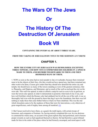 The Wars Of The Jews
                                             Or
           The History Of The
         Destruction Of Jerusalem
                                    Book VII
              CONTAINING THE INTERVAL OF ABOUT THREE YEARS.

 FROM THE TAKING OF JERUSALEM BY TITUS TO THE SEDITION AT CYRENE


                                       CHAPTER 1.

  HOW THE ENTIRE CITY OF JERUSALEM WAS DEMOLISHED, EXCEPTING
 THREE TOWERS; AND HOW TITUS COMMENDED HIS SOLDIERS IN A SPEECH
    MADE TO THEM, AND DISTRIBUTED REWARDS TO THEM AND THEN
                    DISMISSED MANY OF THEM.

1. NOW as soon as the army had no more people to slay or to plunder, because there remained
none to be the objects of their fury, (for they would not have spared any, had there remained any
other work to be done,) Caesar gave orders that they should now demolish the entire city and
temple, but should leave as many of the towers standing as were of the greatest eminency; that
is, Phasaelus, and Hippicus, and Mariamne; and so much of the wall as enclosed the city on the
west side. This wall was spared, in order to afford a camp for such as were to lie in garrison, as
were the towers also spared, in order to demonstrate to posterity what kind of city it was, and
how well fortified, which the Roman valor had subdued; but for all the rest of the wall, it was so
thoroughly laid even with the ground by those that dug it up to the foundation, that there was left
nothing to make those that came thither believe it had ever been inhabited. This was the end
which Jerusalem came to by the madness of those that were for innovations; a city otherwise of
great magnificence, and of mighty fame among all mankind. (1)

2. But Caesar resolved to leave there, as a guard, the tenth legion, with certain troops of
horsemen, and companies of footmen. So, having entirely completed this war, he was desirous
to commend his whole army, on account of the great exploits they had performed, and to bestow
proper rewards on such as had signalized themselves therein. He had therefore a great tribunal
made for him in the midst of the place where he had formerly encamped, and stood upon it with
 