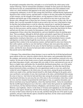 his principal commanders about him, and spake so as to be heard by the whole arrmy in the
manner following: That he returned them abundance of thanks for their good-will which they
had showed to him: he commended them for that ready obedience they had exhibited in this
whole war, which obedience had appeared in the many and great dangers which they had
courageously undergone; as also for that courage they had shown, and had thereby augmented of
themselves their country's power, and had made it evident to all men, that neither the multitude
of their enemies, nor the strength of their places, nor the largeness of their cities, nor the rash
boldness and brutish rage of their antagonists, were sufficient at any time to get clear of the
Roman valor, although some of them may have fortune in many respects on their side. He said
further, that it was but reasonable for them to put an end to this war, now it had lasted so long,
for that they had nothing better to wish for when they entered into it; and that this happened
more favorably for them, and more for their glory, that all the Romans had willingly accepted of
those for their governors, and the curators of their dominions, whom they had chosen for them,
and had sent into their own country for that purpose, which still continued under the
management of those whom they had pitched on, and were thankful to them for pitching upon
them. That accordingly, although he did both admire and tenderly regard them all, because he
knew that every one of them had gone as cheerfully about their work as their abilities and
opportunities would give them leave; yet, he said, that he would immediately bestow rewards
and dignities on those that had fought the most bravely, and with greater force, and had
signalized their conduct in the most glorious manner, and had made his army more famous by
their noble exploits; and that no one who had been willing to take more pains than another
should miss of a just retribution for the same; for that he had been exceeding careful about this
matter, and that the more, because he had much rather reward the virtues of his fellow soldiers
than punish such as had offended.

3. Hereupon Titus ordered those whose business it was to read the list of all that had performed
great exploits in this war, whom he called to him by their names, and commended them before
the company, and rejoiced in them in the same manner as a man would have rejoiced in his own
exploits. He also put on their heads crowns of gold, and golden ornaments about their necks, and
gave them long spears of gold,. and ensigns that were made of silver, and removed every one of
them to a higher rank; and besides this, he plentifully distributed among them, out of the spoils,
and the other prey they had taken, silver, and gold, and garments. So when they had all these
honors bestowed on them, according to his own appointment made to every one, and he had
wished all sorts of happiness to the whole army, he came down, among the great acclamations
which were made to him, and then betook himself to offer thank-offerings [to the gods], and at
once sacrificed a vast number of oxen, that stood ready at the altars, and distributed them among
the army to feast on. And when he had staid three days among the principal commanders, and so
long feasted with them, he sent away the rest of his army to the several places where they would
be every one best situated; but permitted the tenth legion to stay, as a guard at Jerusalem, and
did not send them away beyond Euphrates, where they had been before. And as he remembered
that the twelfth legion had given way to the Jews, under Cestius their general, he expelled them
out of all Syria, for they had lain formerly at Raphanea, and sent them away to a place called
Meletine, near Euphrates, which is in the limits of Armenia and Cappadocia; he also thought fit
that two of the legions should stay with him till he should go to Egypt. He then went down with
his army to that Cesarea which lay by the sea-side, and there laid up the rest of his spoils in great
quantities, and gave order that the captives should he kept there; for the winter season hindered
him then from sailing into Italy.


                                        CHAPTER 2.
 